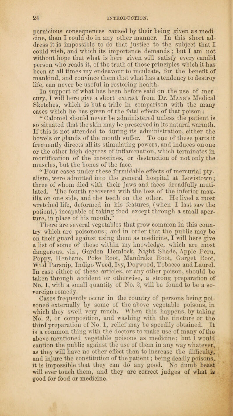 moved, or that which is the cause of it. But where the patient is left unassisted, to struggle with the disease, until his strength is exhausted, and more especially, when the most unnatural and injurious administrations are made, if a recovery is possible, it must of necessity take a longer time.—These declarations are true, and have been often proved, and can be again, to the satis¬ faction of every candid person, at the hazard of any forfeiture the faculty may challenge. Notwithstanding all these things, how true are the words of the intelligent Dr. Hervey, who says, “ By what unaccountable perversity in our frame does it appear, that we set ourselves so much against any thing that is new ? Can any one behold without scorn, such drones of physicians, and after the space of so many hundred years’ experience and practice of their pre¬ decessors, not one single medicine has been detected, that has the least force directly to prevent, to oppose, and expel a con¬ tinued fever ? Should any, by a more sedulous observation, pretend to make the least discovery of such remedies, their hatred and envy would swell against him; as a legion of devils against virtue; the whole society will dart their malice at him, and torture him with all the calumnies imaginable, without sticking at any thing that should destroy him root and branch. Bor he who professes to be a reformer of the art of physic, must resolve to run the hazard of the martyrdom of his reputa¬ tion, life and estate.” The treatment which the writer has received from some of the learned physicians since his discovery of the remedy for fever, and various other forms of disease, is a proof of the truth of this last saying of Dr. Hervey. They have imprisoned him, and charged him with every thing cruel and unjust; though upon a fair trial, their violent dealings have come down upon their own heads: while he has not only been proved innocent before a civil tribunal, but his practice useful, he having relieved many which the other physicians had given over to die. I will now take notice of the yellow fever. The cause of this fatal disease is similar to the spotted fever. The cause of death in the latter, is in consequence of its producing a balance by cold outward and inward; and in the former there is a balance of heat, outward and inward; both produce the same thing, that is a total cessation of motion, which is death. The colour of the skin has given name to both these forms of disease. The yellow is caused by the obstruction of the gall; instead of being discharged through its proper vessels, it is forced and diffused through the pores of the skin, the same ef¬ fects that are produced by these two different forms of fever, may be observed in the motion of the sea; when the tide is done running up, there is what is called slack water, or a ba¬ lance of power, and the same thing takes place when it is done running down ; when the fountain is raised the water runs from it; but when it is lowered, the water runs towards it. The same cause produces the same effects in fever, whether spotted or yellow; for when a balance of power between the outward and inward heat takes place, death follows.