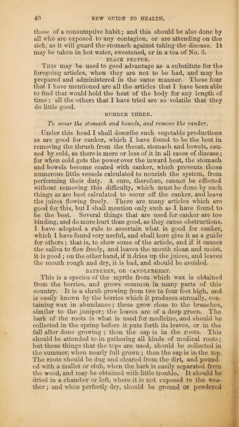 able doctor. A curse seemed to follow them, and his practice ; for the spotted fever prevailed in this place soon after, and the doctor took charge of those who had sided with him against me, and, if he had been a butcher and used the knife, there would not have been more destruction among them. Two men who swore falsely in his favour, and by whose means he got his cause, were among his first victims; and of the whole that he attended, about nine-tenths died. He lost upwards of fifty patients in the town of Alstead, in a short time. I attended the funeral of a young man, one of his patients, who was sick but twenty-four hours, and hut twelve under the operation of his medicine. He was as black as a blackberry, and swelled so as to be difficult to screw down the lid of the coffin. When I went into the room where the corpse was, the doctor followed me and gave directions to have the coffin secured so as to prevent the corpse being seen; and then began to insult me, to attract the attention of the people. He said to me, I understand, sir, that you have a patent to cure such dis¬ orders as that (pointing to the corpse.) I said no, and. at the same time, intimated what I thought of him. He put on an air of great importance, and said to me, What can you know of medicine ? you have no learning, you cannot parse one sentence in grammar. I told him that I never knew that grammar was made use of as medicine ; but, if a portion of grammar is so much like the operation of ratsbane, as appears on this corpse, I should never wish to know the use of it. This unexpected application of the meaning of what he said, displeased the medical gentleman very much ; and. finding that many of the people present had the same opinion that I had, it irritated him so much, that he threatened to horsewhip me, but I told him that he might do what he pleased to me, provided he did not poison me with his grammar. He did not attempt to carry his threat into execution, so I escaped his whip and his poison; but the people were justly punished for their ingratitude and folly, in preferring death and misery, because it was done more fashionably, to a mode of practice by which they might relieve themselves in a simple and safe manner. I have been more particular in relating these circumstances, in order to show my reasons for refusing to practice so near home, for I had been in constant practice among them for four or five years, and had been very successful, not having lost one patient during the whole time. My house had constantly been filled with patients from all parts of the country, for which t had received very little pay; myself and family were worn out with nursing and attending on them, so that I was compelled in a measure to leave home to free myself and family from so heavy a burthen. Besides, I felt it more a duty to assist the people in those parts where I had been treated with more friendship, and received more assistance through my troubles than what I had experienced from those whom I had reason to consider as under the greatest obligations to me. In the spring of the year 1800, I came to the determination