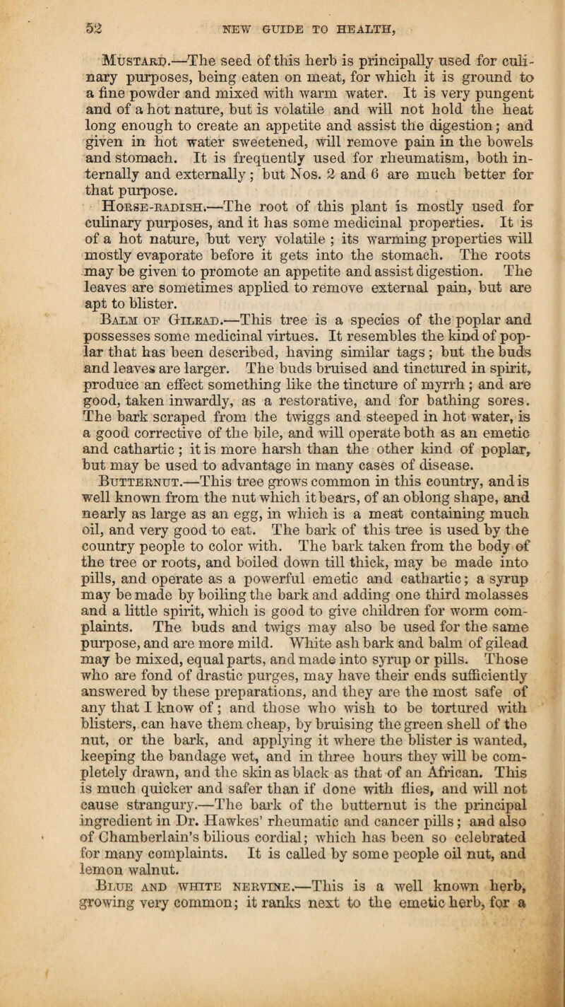 OR BOTANIC FAMILY PHYSICIAN. SI being good for that complaint was from Dr. Drury, of Marble¬ head. In the fall of the year 1807,1 introduced the use of the emetic herb, ticutured in spirit, for the asthma, and other com¬ plaints of the lungs, and cured several of the diseases of the lungs, who laboured under consumption. In 1808, I cured a woman at Newington, of the asthma, who had not lain in her bed for six months. I gathered some of the young plants, not larger than a dollar, bruised them, and tinctured them in spirit, gave her the tincture, and she lay in bed the first night. I showed her what it was, and how to prepare and use it, and by taking this and other things, according to my direction, she has enjoyed a comfortable state of health for twelve years, and has never been obliged to sit up one night since. The same fall I used it in Beverly and Salem; and there can be no doubt but all the information concerning the value of this article was obtained from my practice. Since Dr. Cutler gave his testimony of the virtues of this herb, and since the doctors have become convinced of its value, they come forward and say it is good medicine in skilful hands.— Who, I would ask, is more skilful than he who discovers it, and taught them how to prepare and use it, in curing one of the most distressing complaints known ? If it is good medicine, it is mine, and I am entitled to the credit of introducing it into use, and have paid dear for it; if it is poison, the doctors do not need it, as they have enough of that now. Dr. Thagher undertakes to make it appear that the fatal effects he tells about its producing, was owing to the quantity given, and says I administered a tea spoonful of the powder; and when he comes to give directions for using it, says that from ten to twenty grains may be given with safety. It appears strange that diffe¬ rent terms should produce such different effects in the operation of medicine. If a tea spoonful is given by an empiric, its effects are fatal; but if the same quantity is administered by a learned doctor, and called grains’ it is a useful medicine ! This herb is described in Thacher’s Dispensatory under the names af lobelia inflata, lobelia emetica, emetic weed, and Indian tobacco; and several other names have been given it—some by way of ridicule, and others for the purpose of creating prejudice against it—all of which has so confounded it with other articles, that there is ajdifficulty in ascertaining what they mean to describe I have been informed that a poisonous root grows in the south¬ ern states, called lobelia, which has been used as medicine. The calling this herb by that name has probably been one reason of its being thought to be poison. Why it has had the name of Indian tobacco given it, I know not; as there is a plant called by that name, which grows in this country, but it is entirely different from this herb, both in appearance and medicinal virtues. In the United States’ Pharmacopeia, there are directions given for preparing the tincture of Indian tobacco.—Whether they mean this herb, or the plant that has been always called by that name, does not appear ; but it is probable they mean the emetic herb, and that all the knowledge they have of it, is from Dr. Cutler’s description. It is said, by Thacher, that it was employed by