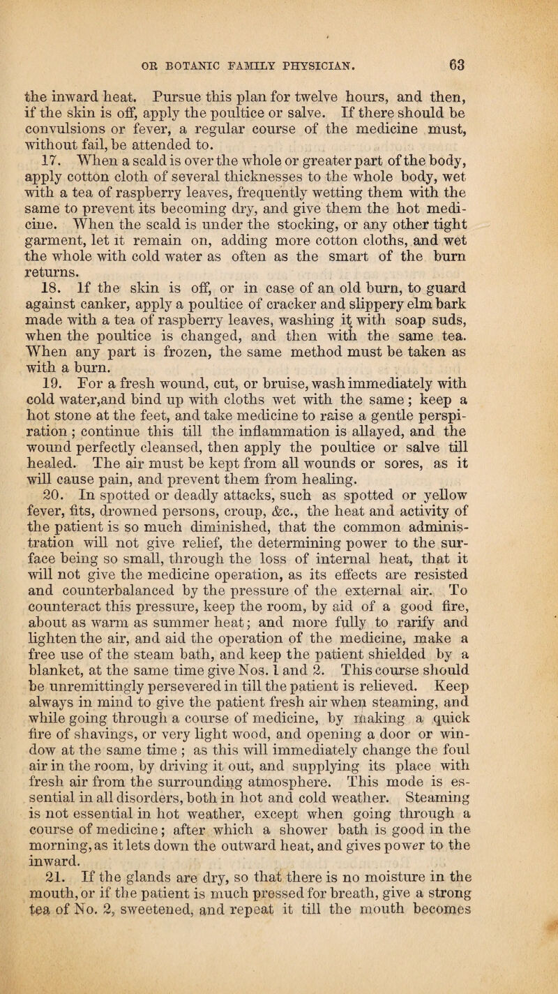 130 sister married Samuel Hills, and lives in Surry, New Hamp¬ shire, and my two brothers live in Jericho, Vermont. My youn¬ gest sister married Waters Mather, and lives in the state of Ohio. The country where I was horn was a wilderness at the time ; my father had began there about a year before, at which time there was no house within three miles one way, and about one the other; there were no roads, and they had to go by marked trees. The snow was very deep when they moved there, and my mother had to travel over a mile on snow shoes through the woods to get to their habitation. My parents were poor, having nothing to begin the world with; but had to depend upon their labour for support. My father had bought a piece of wild land on credit, and had to pay for it by his labour, in what he could make off the land, which caused us great hardship and depriva¬ tion for a long time. As soon as I began to form any correct idea of things, my mind was much irritated by the impressions made on it by my parents, who, no doubt with very good intentions, filled my young head with all kinds of hop-goblins and witch stories, which made a very deep impression on my mind, and which were not entirely eradicated for many years. I mention this as a caution to parents not to tell their children anything but the truth; for young children naturally believe whatever their pa¬ rents tell them; and when they frighten them with such sto¬ ries, for the purpose of making them behave well, it will most generally have a very bad effect; for when they arrive at years of discretion, and find that all those stories are falsehoods, they will naturally form very unfavourable opinions of their parents, whose duty it is to set them better examples. My father and mother were of the Baptist persuasion, and were very strict in their religious duties. They attended meet¬ ing every Sabbath, and my father prayed night and morning in the family. One day they went to meeting, and left me and my sister at home alone, and told us if we were wicked they should send the bear or the knocker to carry us off. While they were absent, I was at play, when we heard a hard knocking on the outside of the house, which frightened us very much, and when they came home I told them what had happened; but in¬ stead of letting us know what it was, they observed it was the knocker they had told us of, and that or the bear would always come if we were wicked and did not mind and do as they told us. It was several years after that my reason taught me that this knocker, as they called it, was a woodpecker that came on the end of the house. Parents ought to be careful to impress on the minds of young children correct ideas of things, and not mislead their understanding by telling them falsehoods; for it will be of the greatest importance as respects their future con¬ duct and pursuits in life. When I was between three and four years old, my father took me out to work. The first business I was set to do, was to drive the cows to pasture, and watch the geese, with other small