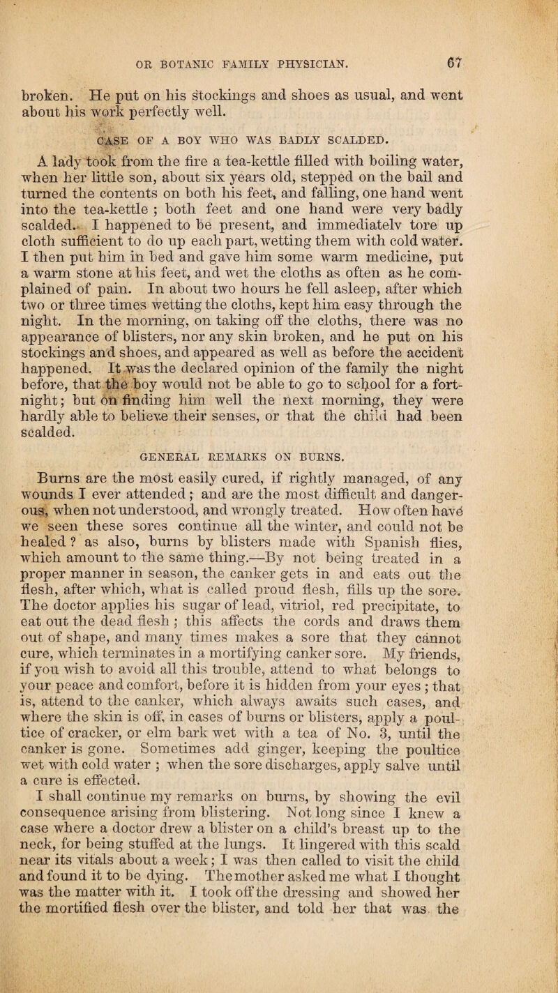 been very inimical to me, doing all in his power to injure and ridicule me, sent word one day by a child that his calf was very sick, and he wanted me to come and give it a green powder and a sweat. Knowing that his object was to insult, I returned for answer, that he must send for Dr. French, and if he could not cure it, I would come, for that was the way I had to practice here. It so happened that the calf soon after died, and his youngest child was taken suddenly and very dangerously sick. Not long after this he found another calf dead in one of his fields, and about the same time his oldest son was taken sick. These things happening in such an extraordinary manner, caused him to reflect on his conduct towards me, and his con¬ science condemned him for trying to injure me without cause. He had the folly to believe, or the wickedness to pretend to believe, that it was the effect of witchcraft; and wishing to make his peace with me, sent me word, that if I would let his family alone, he would never do or say anything more to my injury. This I readily assented to ; and his children soon after getting well, though there was nothing extraordinary in it, as it might all be easily accounted for by natural causes; yet it afforded much conversation among the gossips and busy bodies in the neighbourhood; and was made use of by my enemies to preju¬ dice the people against me. Being in company with a young woman who belonged to a family that were my enemies, she, to insult me, asked me to tell her fortune. I consented; and knowing her character not to be the most virtuous, and to amuse myself at her expense, told what had taken place between her and a certain young man the night before. She seemed struck with astonishment, and said that she was convinced that I was a wizard, for it was impossible that I could have known it without the devil had told me. She did not wish me to tell her any more. I practised in this place and vicinity a few months, and re¬ turned home to attend to my farm the rest of the season. While at home, I was sent for, and attended in different parts of the country, and was very successful in my mode of practice, particularly in places where the dysentery fevers were most prevalent; never failing in any instance of giving relief, and completely putting a check to those alarming epidemics which caused so much terror in many places in the interior of the country. In the year 1808,1 went again to Salisbury, and on my way there stopped at Pelham, and attended and gave relief in seve¬ ral cases of disease. On my arrival at Salisbury mills, where I made it my home, I was immediately called on to practice in that place and the adjacent towns. Many came to me from dif¬ ferent parts, whose cases were desperate, having been given over by the doctors, such as humours, dropsies, mortifications, felons, consumptions, &c. Fevers were so quickly cured, and with so little trouble, that many were unwilling to believe they had the disease. My success was so great, that the people gene¬ rally were satisfied of the superiority of my mode of practice over