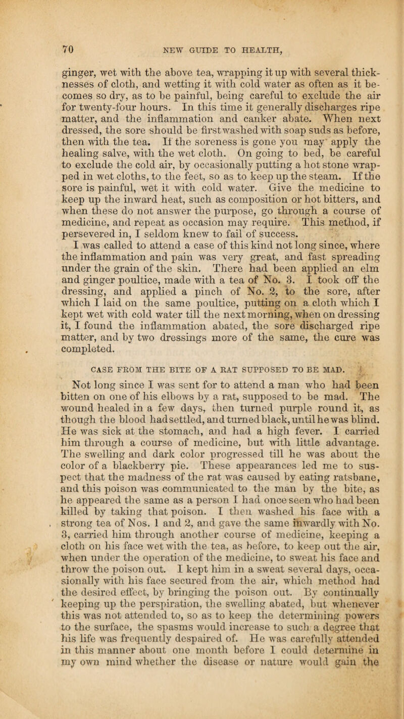 (tuilfod, and the towns adjacent, and had become so important that a general invitation was given throughout the neighbour- ing towns for the people to come and join them in the great improvement of restoring the health of mankind. Thus did these professional gentlemen tamper with my rights and the credulity of the people, for the pitiful purpose of injuring me, by pretending to sell all of my information for two dollars, for which I asked twenty; and in their hands called it honorable, scientific knowledge. After these trespasses had become open and general, and the people had been invited to join it, my agent wrote me a letter giving information of the transaction, and I went there to see it. On my arrival, I conversed with those who had purchased their rights of me or my agent; they informed me of the facts as above related, and said they had been solicited to join the society that had been formed; and they wished my advice ivhether they should attend a general meeting, which was to be held in about a fortnight. I told them that they had better attend. They then asked me, if they should be asked for information, what they should do about giving it. I told them that I thought the people joined societies to get information, and not to give it. I employed an attorney to pro¬ ceed against those who had trespassed, and have them punish¬ ed according to law in such cases provided, and returned to Portsmouth. In the month of February, 1815,1 had an application to go to Philadelphia, and introduce my system of practice, and form societies in that city. Thinking it not proper to go alone, I made an engagement with Mr. John Locke to go with me ; and after we got every thing prepared, he started on the 7th in the morning to go in the stage, and I chose to go by water, and sailed on the same day in a vessel for New York. We had a long and tedious passage, and suffered very much from the cold. We had a gale of wind, which blew us off into the gulph stream, and we were two hundred miles south of our port. On getting into a more southern latitude, the weather became warmer, when we were enabled to get clear of the ice with which the vessel was much burdened, and could set some sail; and we arrived at New York after a very rough passage of seventeen days. During the passage, one of the crew had frozen his hands and feet very badly, and when he got where the weather became warmer, he was in the most extreme pain. He said it seemed as though the bones of his hands and feet were coming in pieces ; his suffering was so great that the tears would run from his eyes, and the sweat down his cheeks with the pain. I was requested by the captain and crew to do something to relieve him. I agreed to do the best I could for him, in the cold and comfortless situation we were in. There was no place to keep a fire below, and the weather was so rough that we could seldom keep any in the caboose on deck. I was obliged to administer the medicine according to my judgment in the best manner I could. In the first place, I procured cloths, wet them well with T