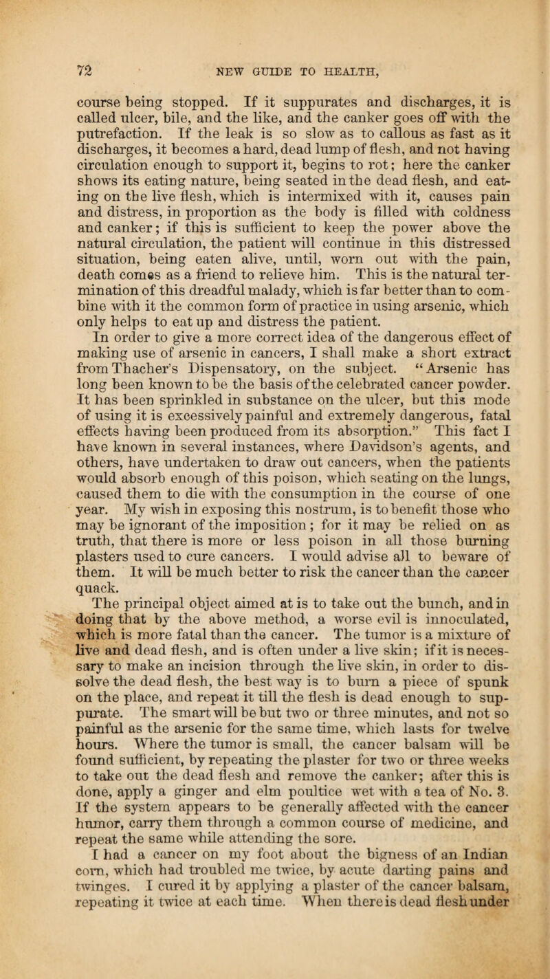 and burst into tears. I retorted in her behalf, saying, You are not half so bad as I hoped you would be.” This tended to dry her tears, and it passed off with a laugh. The next day we all calculated to go north, towards the Lake. The day before we were to start, about twelve o’clock, he had word that his son- in-law, Samuel Forror, was at the point of death, and requested that some of the family would come as soon as possible. I went, and was obliged to carry him through a second course in thirty-six hours, instead of going forty-eight, as I had calculated. We began with him at dark. But as soon as the medicine took hold of the opium, ii renewed its operation, which continued eight eight hours. His relatives stood on their feet, about ten in number, ex¬ pecting to see him die before morning. I lay down on the floor until the flounce began to abate. During six hours there was not one second that he was still. He continually called for water, and drank about ten quarts in the course of the night. About three o’clock in the morning he began to be a little stiller, resting two or three seconds at a time. He began to inquire who those black people were, which he fancied were there, and what they were there for, and many other similar expressions, which showed that his senses were returning, but were not yet regular. I then told Mr. Howard and the family that they had better go to bed, and I would attend him with one of his sisters the remainder of the night. The medicine then began to operate, after the opium had all been distilled off. He vomited powerfully about eight times, when he appeared to be clear of disorder. I tilled him well with milk porridge, and was in readiness to steam him when the family arose. He was steamed, ate breakfast, and rode out in the course of the day. I prepared a syrup for his relax, of the blackberry root bark, made into a strong tea, as strong as the same quantity of bark pounded would make; I then added peach or cherry stone meats pounded, then added one pound of loaf sugar and one pint of brandy, which made two junk bottles of syrup, to drink on the way. On Wednesday, about ten o’clock, Air. Howard and wife, Mr. Forror and wife, and myself, started for Columbus and staid at Waynesville that night, about fourteen miles. He stood the ride well, as air and exercise, when the disorder is removed, are as necessary for patients as their food. He was persuaded to stay on Thursday. On Friday we travelled to Charlestown, about thirty miles, and arrived at Co¬ lumbus on Saturday, about noon. In the afternoon, Governor Trimble paid him a visit, taking great interest in his welfare. Mr. Forror was a noted man in the State, being a surveyor and superintendent of the Dayton canal. The governor seemed highly pleased at the unexpected recovery of the man, and the more particularly when I told him that it was just one week that day since I administered to him on a supposed dying bed, and that he had since been conveyed eighty-six miles in a waggon, and was able to walk about, and was clear of disease. He staid at Columbus but two days, when he went on with Mr.