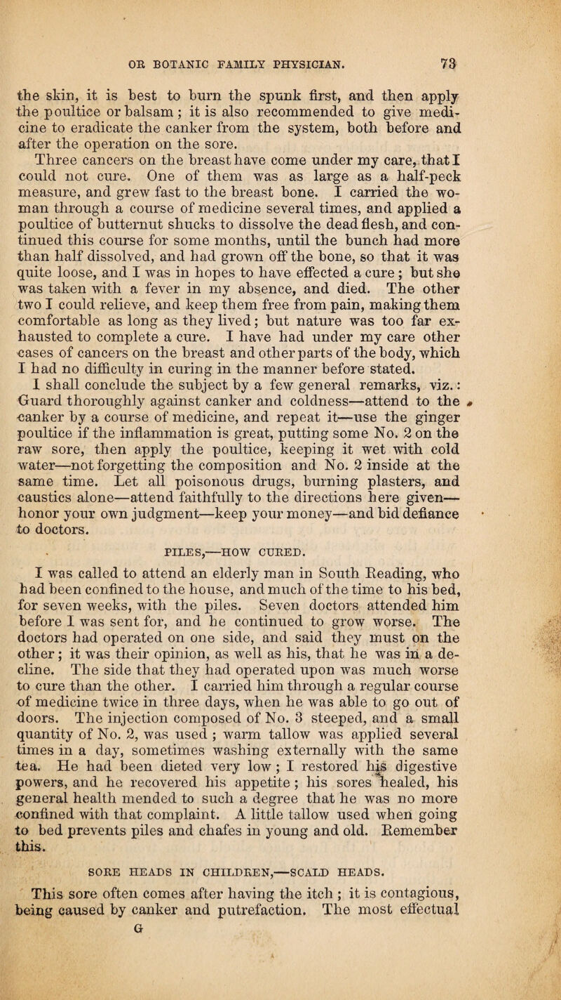 10 INTRODUCTION. and aiding nature in restoring health. I had hut little know¬ ledge of medicine, when, through necessity, I discovered the use of steaming, to add heat or life to the decaying spark; and with it I was enabled, by administering such vegetable prepa¬ rations as I then had a knowledge of, to effect a cure in cases where the regular practitioners had given them over. In all cases where the heat of the body is so far exhausted as not to be rekindled by using the medicine, and being shielded from the surrounding air by a blanket, or being in bed, and chills or stupor attend the patient, then heat applied by steam¬ ing becomes indispensably necessary; and heat caused by steam in the manner I use it, is more natural in producing perspira¬ tion than any dry heat that can be applied to the body in any other manner, which will only serve to dry the air and prevent perspiration in many cases of disease, where a steam by -water or vinegar would promote it, and add a natural warmth to the body, and thereby increase the life and motion which has lain silent in consequence of the cold. Dr. Jennings has contrived a plan to apply heat to the body by dry vapor, caused by burning spirit, which he calls a vapor bath; the idea of which was, I have no doubt, taken from hear¬ ing of my steaming to raise the heat of the body. It may answer in some cases and stages of the disease ; but in a settled fever, and other cases where there is dry inflammation on the surface of the body, it will not answer any good purpose, and I think would be dangerous, without the use of my medicine to first raise a free perspiration ; for when the surface of the body is dry, the patient cannot bear it, as it will crowd the head and cause distress, the same as is produced by burning charcoal, or from hot stoves in a tight room, and will bring on a difficulty in breathing, which is not the case in steaming in my way. This machine can only be used in bed, where the vapour cannot be applied to the body equally at the same time, therefore it is no better than a hot dry stone, put on each side and to the feet of the patient, for he can turn himself and get heat from them as well as to have all the trouble of burning spirit and turning to the vapour of it, to get warm by this dry heat. When the patient stands over a steam raised by putting a hot stone in water, which gives a more equal heat all over the body than can be done in any other manner, it can be raised higher, and may be tempered at pleasure, by wetting the face and stomach with cold water, as occasion requires. The method adopted by me, and which has always answered the desired object, is as follows:—Take several stones of different sizes, and put them in the fire till red hot, then take the smallest first, and put it into a pan or kettle of hot water, with the stone about half immersed—the patient must be undressed, and a blanket put round him so as to shield his whole body from the air, and then place him over the steam. Change the stones as often as they grow cool, so as to keep up a lively steam, and keep him over it; if he his faint throw a little cold water on the face and stomach, which will let down the outward heat and restore the strength: afer he has been over the steam long