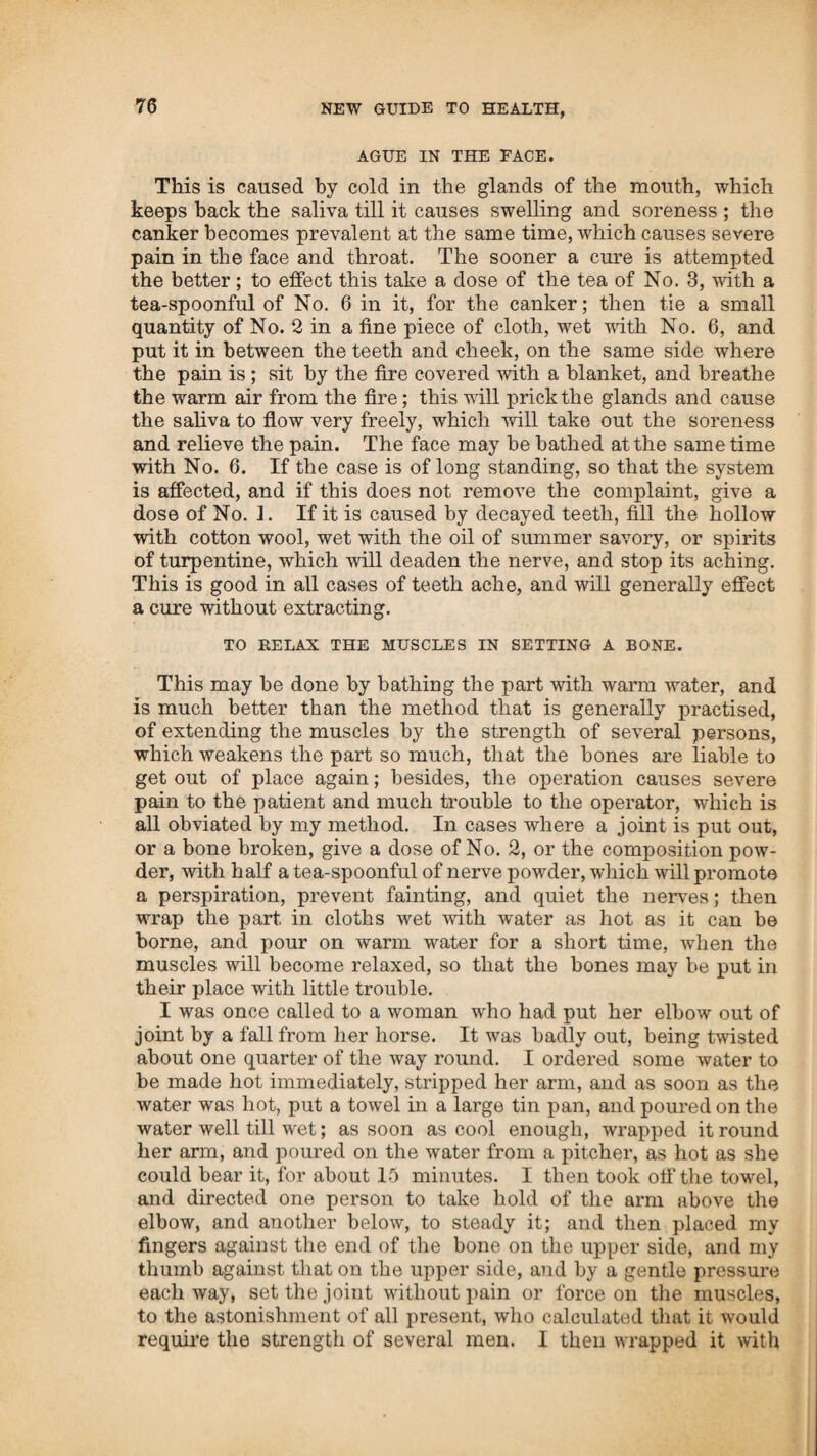 glands of those parts that are first affected with it, and, if not checked, the whole system will become diseased by the venereal taint. It is more common among sea-faring men, because of their being long absent at sea, and on coming on shore, they give free scope to their passions, without being very scrupulous about the manner of the indulgence. It originates probably with those common women who have connexion with many different men, and going beyond the impulse of nature, this im¬ pure connexion causes uncleanness, which produces the dis¬ ease ; and when seated, is contagious. The reason why this disease causes so much fright and alarm is owing to two causes ; the first is the disgrace that is attached to dishonesty in getting it, and the other is the manner in which it has generally been treated, in giving mercury to cure it—the remedy becomes worse than the disease. That this disorder cannot be cured by any other means is altogether an error, for I have cured a number of cases by very simple means. The first symptom felt is a scalding sensation and pain when voiding the urine; and within twenty-four hours after this is experienced, it may be cured by applying cold water and making use of the rheumatic drops ; if there is much soreness make use of a tea of No. 3, with the drops in it, which must be taken as well as applied to the parts. If the disease has been of long standing, and the whole system has become affected, they must be carried through a course of medicine. Where there has been mercury made use of, and there is all the at¬ tendant consequences of such treatment, it is much more difficult to effect a cure, and is also done by a full course of medicine, and repeating it a number of times; raising the heat by steam each time, as high as they can bear, to throw out the mercury and remove the canker, at the same time applying the poultice, then give the bitters to correct the bile. I had the case of a woman who was brought to me on a bed fifteen miles. She was in a very putrid state, and as bad as she could be, with all the consequences that are caused by being filled with mercury. Different doctors had attended her for eleven months, and she had been constantly growing worse. She had been kept ignorant of her state till a few days before brought to me, on account of her husband. I carried her through five courses of medicine in two weeks, and applied a poultice of white bread and ginger, made with a tea of No. 3. This completely broke up the disorder, and by giving medicine to correct the bile and restore digestion, she was cured, and re¬ turned home in three weeks after coming to me. By taking things to restore her strength, she enjoyed good health ever since. Another woman was cured in the same manner, who had been in this way for six years, and unable to do any busi¬ ness. I attended her three weeks, when she was restored to health, and returned home. In less than a year after she had two children at a birth, and has enjoyed good health to this day. This disease may be produced by other means than what