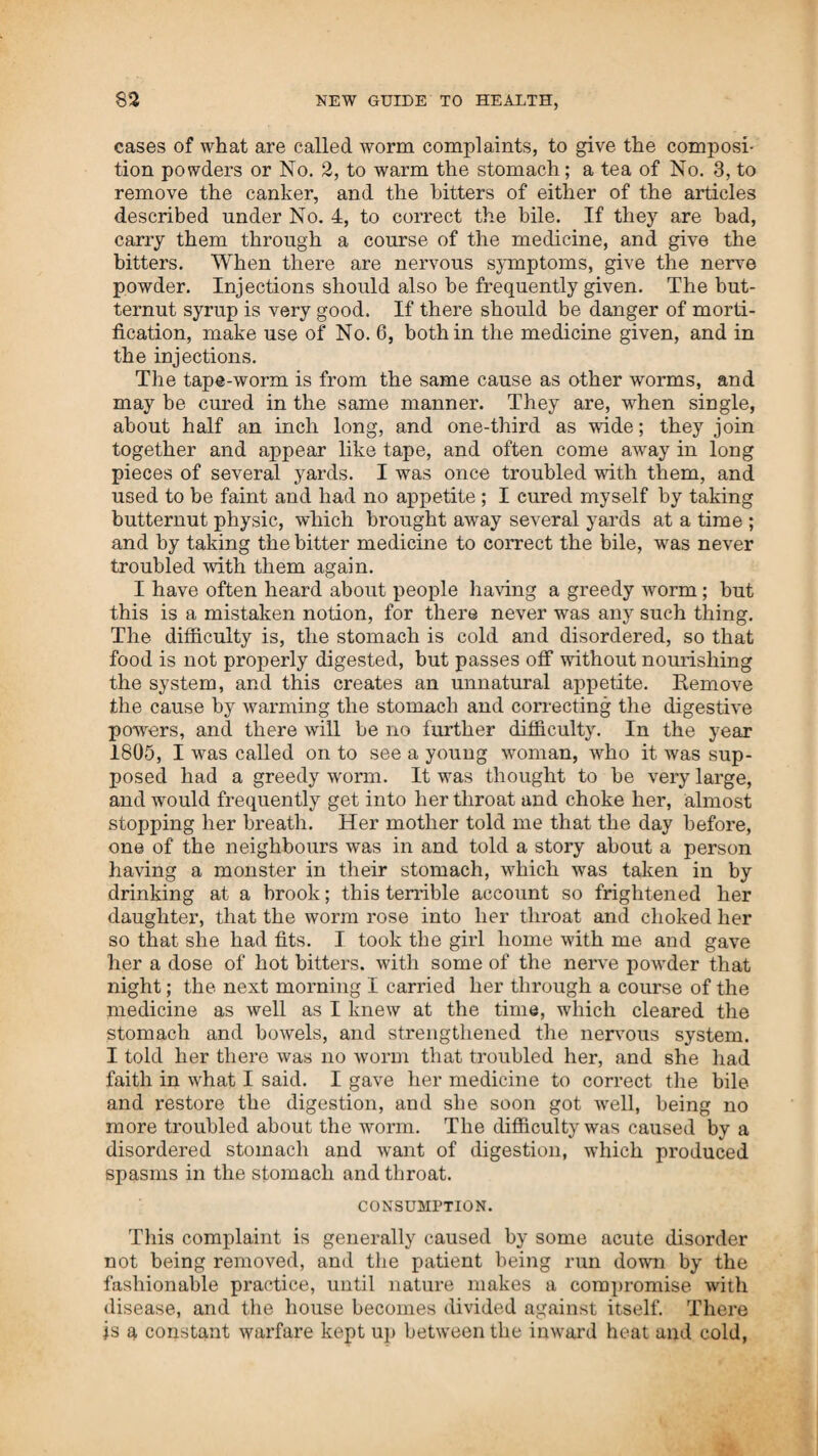 before me, it is what I am not apprised of. It is for the truth of this doctrine, and not for any claims of reputation as an original writer, that I would more strenuously contend. 5. When Napoleon stood in arms, and was acknowledged Em ¬ peror of France, the nations were frightened—when a prisoner, the kings of the earth trembled for fear of him—they dared not suffer him to go at large on main land, but assigned him a more safe retreat in the solitudes of St. Helena. 6. The writer is aware that the success of his system has car¬ ried equal terrors into the ranks of medical opposition. Their malice and persecution that brought him to the dungeon and chains, were the fruits of envy and fear. I have driven the college faculty to fly to law-legs to stand upon, because the strong tide of public opinion, confirmed by testimony, set so heavily against them, that they had no other way to rise over the steam-doctors and keep them down. 7. The difficulty appears to have been, that the steam faculty were, in many instances, so inclined to receive instruction, that they became natural philosophers in faith and practice. Fol¬ lowing nature, they were successful practitioners—they could relieve distress and remove disease, when, by the regular doc¬ tors, hundreds were hurried to their long home. 8. Among those physicians called regular, I have found many who appeared to be as ignorant of the laws of life and motion, and how the functional powers of life are kept in operation, as though they themselves had never possessed an animal body. I have now commenced a chapter, separate discourse, or ser¬ mon, if you like that name better.—It will fall to my lotto show that my text is one that has never been preached from before by any man, also that there never has been a sermon preached without it, and when the text and sermon are fairly before you, and correctly understood, a philosophical reason can be assign¬ ed for the cause of life and motion in all that lives and moves. 10. My text is recorded in the mouth of every thing that breathes. “ Breathing” is my text. If it has been a text for texturians before, it is unknown to me. They may have treated on respiration, but if they have not understood their subject, they might as well have been silent. If any dispute the first proposition, they will sustain the second, and contend with me, that a sermon has never been preached without it. 11. Breathing is a demonstration of the existence of animal life. The principle of life has been taught to be suPER-natural; leave out the super, and say the cause of life and motion is natural, perfectly and entirely natural, and we will concede to the truth of the assertion. 12. The cause of breathing, or of animal life and motion, where there is no animal life, we shall carefully examine. Steam machinery is propelled by steam, which is a species or kind of breathing; these possess not the capacity for animalization. 13. In animal or human bodies, the constituent or component parts are essentially the same in man or beast. Animal bodies are composed of earth and water; these constitute the substan-