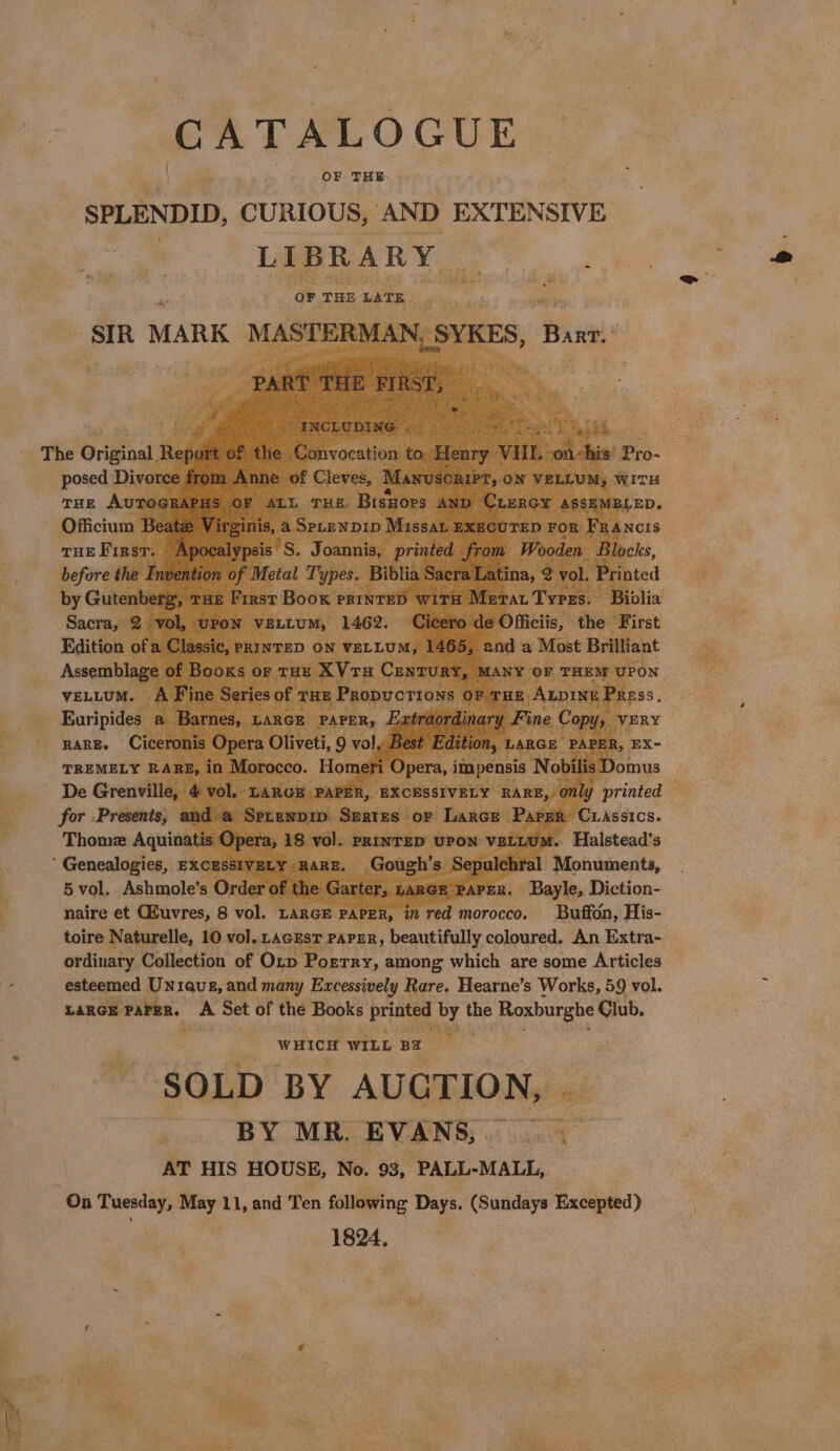 CATALOGUE = OF THE SPLENDID, CURIOUS, AND EXTENSIVE Laas ae OF THE ‘LATE. Monuments, . Bayle, Diction- naire et uvres, 8 vol. LARGE PAP R, in red create: toire Naturelle, 10 vol.. LAGEST PAPER, beautifully coloured. An Extra- ordinary Collection of Orb: Porrry, among which are some Articles esteemed Uniaue, and many Excessively Rare. Hearne’s Works, 59 vol. LARGE PAPER, - Set of the Books printed he the Roxburghe Club. é a 2 a # “. Saitek wHIcH WILL ne ‘SOLD BY AUCTION, | ai . BY MR. EVANS, | ut bait - AT HIS HOUSE, No. 93, PALL-MALL, “On Tuesday, May 11, and Ten following Days. (Sundays Excepted) 1824,