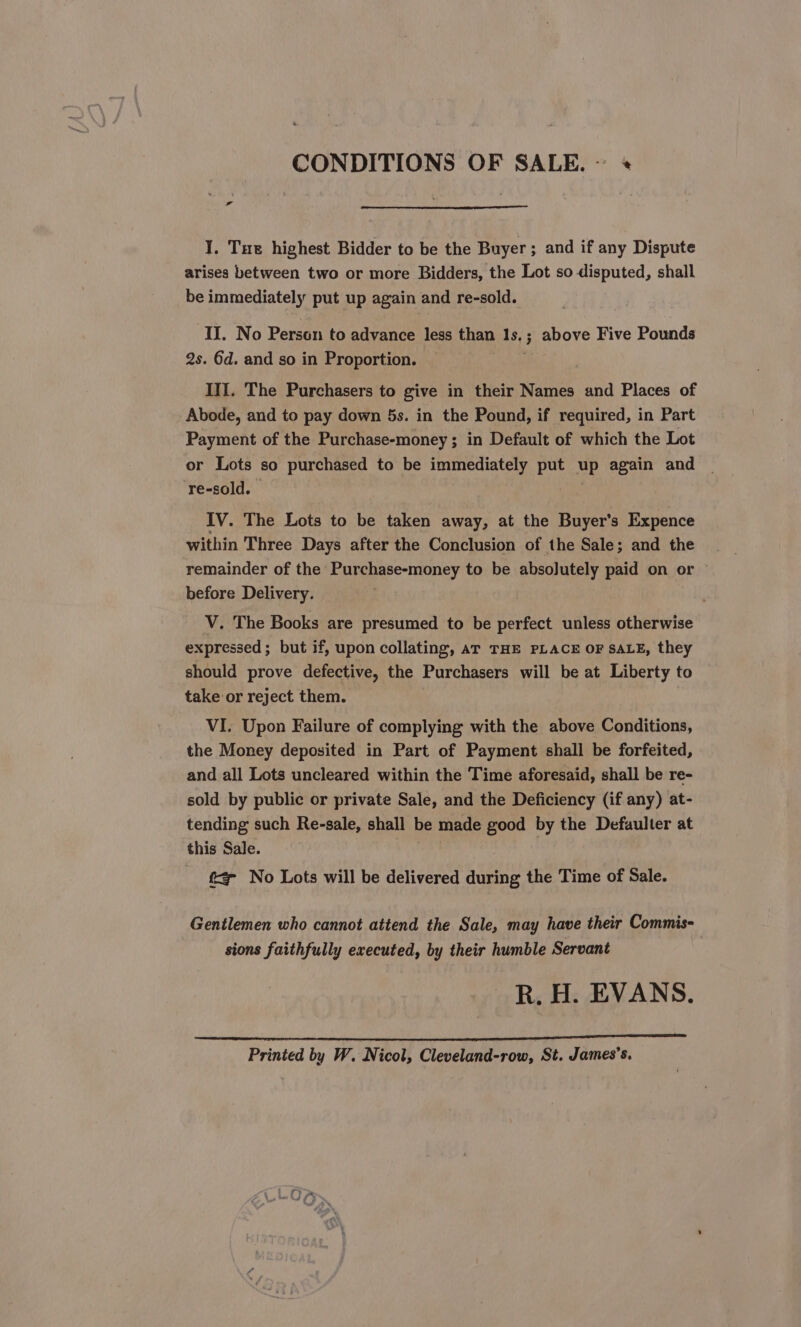 CONDITIONS OF SALE. I. Tue highest Bidder to be the Buyer ; and if any Dispute arises between two or more Bidders, the Lot so disputed, shall be immediately put up again and re-sold. II. No Person to advance less than 18,5 ; above Five Pounds 2s. 6d. and so in Proportion. III. The Purchasers to give in their Names and Places of Abode, and to pay down 5s. in the Pound, if required, in Part Payment of the Purchase-money; in Default of which the Lot or Lots ‘so purchased to be immediately put ae again and ‘re-sold. IV. The Lots to be taken away, at the Buyer's Expence within Three Days after the Conclusion of the Sale; and the remainder of the Purchase-money to be absolutely paid on or © before Delivery. V. The Books are presumed to be perfect unless otherwise expressed; but if, upon collating, ar THE PLACE OF SALE, they should prove defective, the Purchasers will be at Liberty to take or reject them. VI. Upon Failure of complying with the above Conditions, the Money deposited in Part of Payment shall be forfeited, and all Lots uncleared within the Time aforesaid, shall be re- sold by public or private Sale, and the Deficiency (if any) at- tending such Re-sale, shall be made good by the Defaulter at this Sale. f= No Lots will be delivered ee the Time of Sale. Gentlemen who cannot attend the Sale, may have their Commis- sions faithfully executed, by their humble Servant R. H. EVANS. Printed by W. Nicol, Cleveland-row, St. James’s.