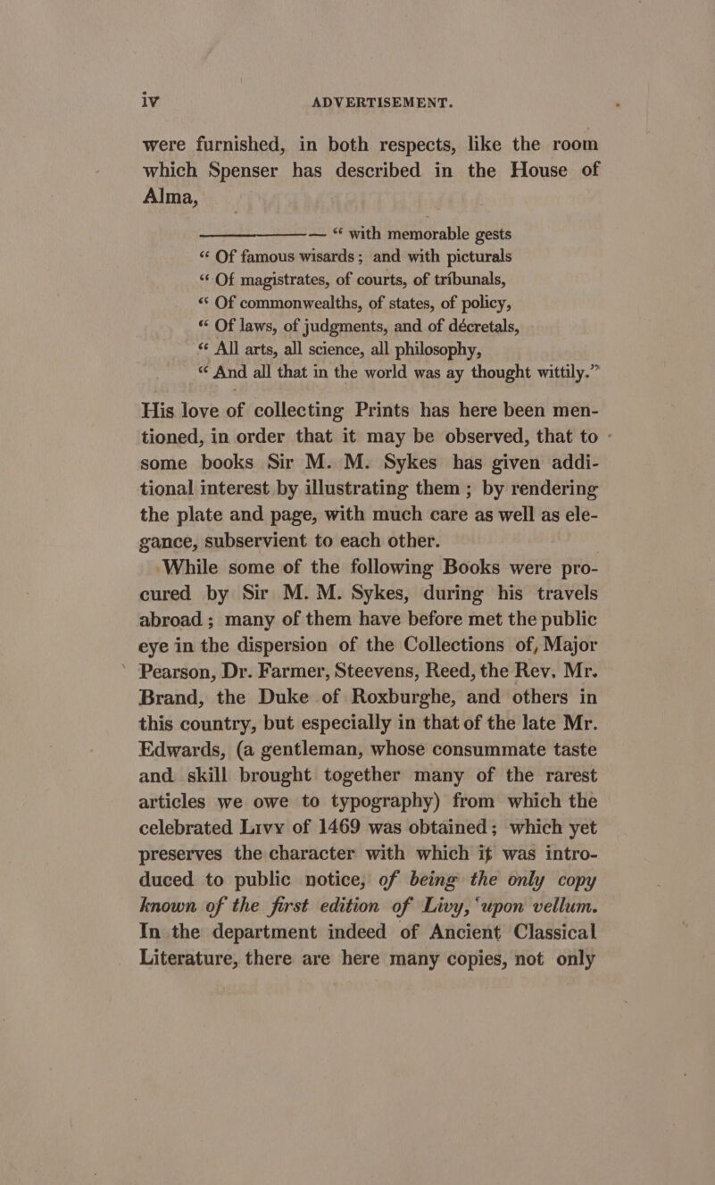were furnished, in both respects, like the room which Spenser has described in the House of Alma, — “ with memorable gests “‘ Of famous wisards; and with picturals “Of magistrates, of courts, of tribunals, ‘«‘ Of commonwealths, of states, of policy, ** Of laws, of judgments, and of décretals, &lt;¢ All arts, all science, all philosophy, “ And all that in the world was ay thought wittily.” His love of collecting Prints has here been men- tioned, in order that it may be observed, that to - some books Sir M. M. Sykes has given addi- tional interest by illustrating them ; by rendering the plate and page, with much care as well as ele- gance, subservient to each other. While some of the following Books were pro- cured by Sir M. M. Sykes, during his travels abroad ; many of them have before met the public eye in the dispersion of the Collections of, Major ’ Pearson, Dr. Farmer, Steevens, Reed, the Rev, Mr. Brand, the Duke of Roxburghe, and others in this country, but especially in that of the late Mr. Edwards, (a gentleman, whose consummate taste and. skill brought together many of the rarest articles we owe to typography) from which the celebrated Livy of 1469 was obtained; which yet preserves the character with which if was intro- duced to public notice, of being the only copy known of the first edition of Livy, ‘upon vellum. In the department indeed of Ancient Classical Literature, there are here many copies, not only