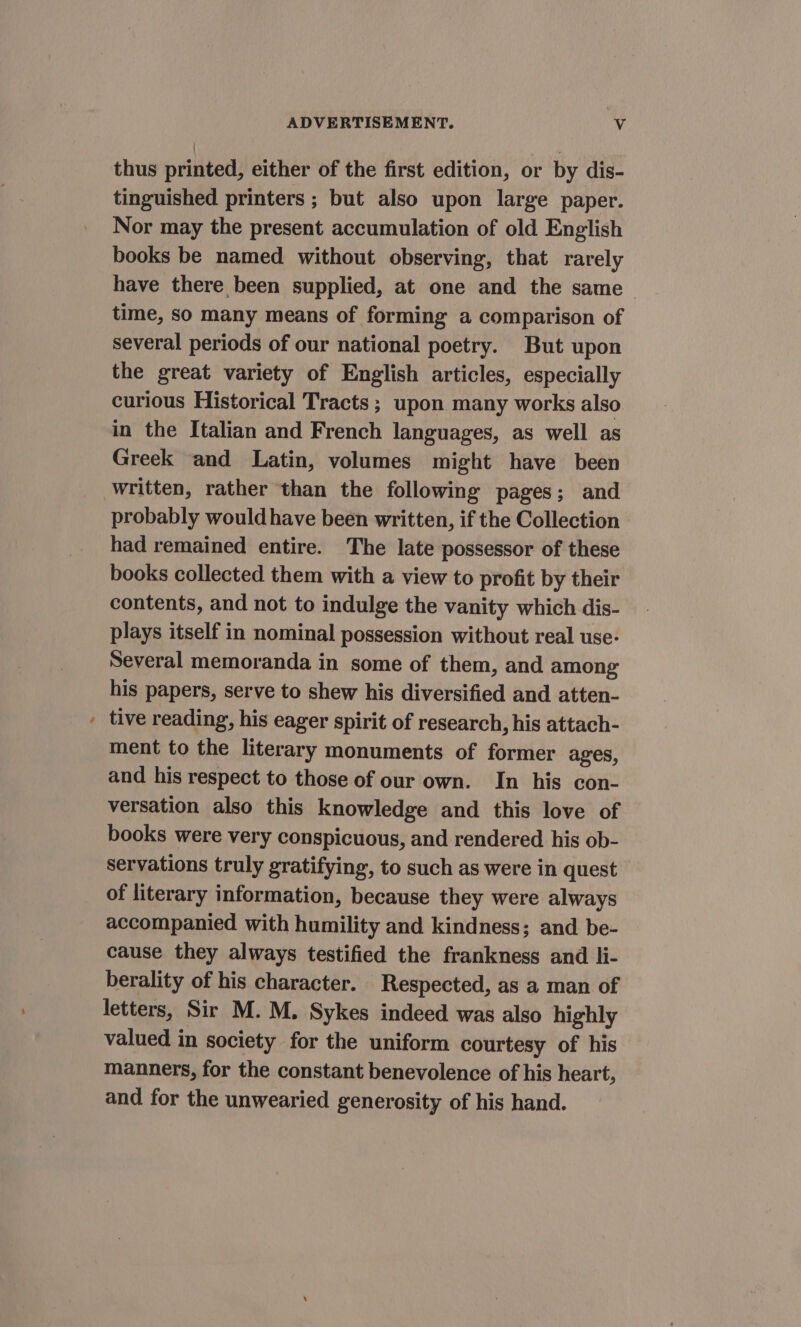 7 thus printed, either of the first edition, or by dis- tinguished printers ; but also upon large paper. Nor may the present accumulation of old English books be named without observing, that rarely have there been supplied, at one and the same time, so many means of forming a comparison of several periods of our national poetry. But upon the great variety of English articles, especially curious Historical Tracts ; upon many works also in the Italian and French languages, as well as Greek and Latin, volumes might have been written, rather than the following pages; and probably would have been written, if the Collection had remained entire. The late possessor of these books collected them with a view to profit by their contents, and not to indulge the vanity which dis- plays itself in nominal possession without real use- Several memoranda in some of them, and among his papers, serve to shew his diversified and atten- tive reading, his eager spirit of research, his attach- ment to the literary monuments of former ages, and his respect to those of our own. In his con- versation also this knowledge and this love of books were very conspicuous, and rendered his ob- servations truly gratifying, to such as were in quest of literary information, because they were always accompanied with humility and kindness; and be- cause they always testified the frankness and li- berality of his character. Respected, as a man of letters, Sir M. M. Sykes indeed was also highly valued in society for the uniform courtesy of his manners, for the constant benevolence of his heart, and for the unwearied generosity of his hand.