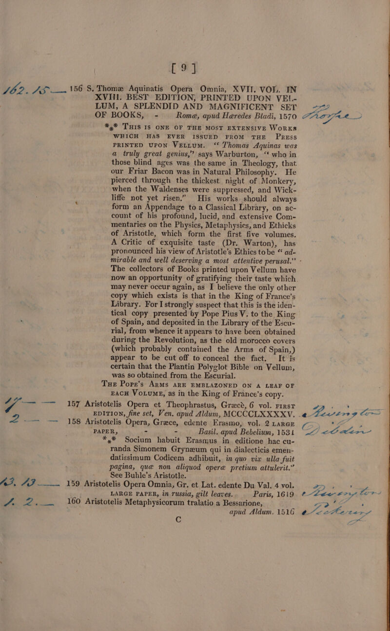 [9] ee ¥ eT oe WHICH HAS EVER ISSUED FROM THE PRrREss PRINTED UPON VELLUM. ‘‘ Thomas Aquinas was a truly great genius,” says Warburton, “ who in those blind ages was the same in Theology, that our Friar Bacon was in Natural Philosophy. He pierced through the thickest night of Monkery, when the Waldenses were suppressed, and Wick- liffe not yet risen.” His works. should always form an Appendage to a Classical Library, on ac- count of his profound, lucid, and extensive Com- mentaries on the Physics, Metaphysics, and Ethicks of Aristotle, which form the first five volumes. A Critic of exquisite taste (Dr. Warton), has pronounced his view of Aristotle’s Ethics tobe “ ad- The collectors of Books printed upon Vellum have may never occur again, as I believe the only other copy which exists is that in the King of France’s Library. For I strongly suspect that this is the iden- tical copy presented by Pope Pius V. to the King of Spain, and deposited in the Library of the Escu- rial, from whence it appears to have been obtained during the Revolution, as the old morocco covers (which probably contained the Arms of Spain,) appear to be cut off to conceal the fact. It is certain that the Plantin Polyglot Bible on Vellum, was so obtained from the Escurial. EACH VoLumg, as in the King of France’s copy. randa Simonem Gryneum qui in dialecticis emen- datissimum Codicem adhibuit, in quo vix ulla fuit pagina, que non aliquod opere pretium attulerit.” See Buhle’s Aristotle. LARGE PAPER, in russia, gilt leaves. Paris, 1619 apud Aldum. 1516 C a. . ° oo; Phe SRN mm CPt a7 ns Fe 0 teenvoytor ea ; eae LEP Fo ie