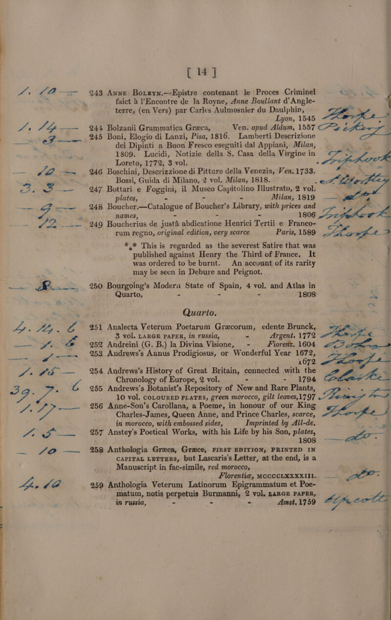 [ 14] 4. £4 3 Anne Boreyn. —-Epistre contenant le Proces Criminel Cy ow | ie faict A’ Encontre de la Royne, Anne Bouliant d’ Angle- 4 terre, (en Vers) par Carles Aulmosnier du Daulphin, ch Lyon, 1545 ae oa fe Pr “Y ———~ 244 Bolzanii Grammatica Greca, Ven. apud Aldum, 1557 C7 iat ad 245 Boni, Elogio di Lanzi, Pisa, 1816. Lamberti Descrizione dei Dipinti a Buon Fresco eseguiti dal Appiani, Milan, ; Bes 1809. Lucidi, Notizie della S. Casa della Virgine in m js Loreto, 1772, 3 vol. . fs — of ~~ 246 Boschini, Descrizzione di Pitture della Venezia, Ven.1733. Bossi, Guida di Milano, 2 vol. Milan, 1818. — pay, “3 jr 247 Bottari e Foggini, il Museo Couitoline Illustrato, 2 vol: plates, - Milan, 1819 4 reas SF ———- 248 Boucher.—Catalogue of Boucher s Library, with prices and : « names, - ss - 1806 LA en AD Boucherius de just4 abdicatione Henrici Tertii e Franco- rum regno, original edition, very scarce Paris, 1589 Sharm fe. x * * This is regarded as the severest Satire that was published against Henry the Third of France. It } was ordered to be burnt. An account of its rarity | may be seen in Debure and Peignot. a ey _.. 250 Bourgoing’s Modera State of Spain, 4 vol. and Atlas in Quarto, - 1808 a ' Quario. “Ly ; Ly : A 251 Analecta Veterum Poetarum Grecorum, edente Brunck,, a 3 vol. LARGE PAPER, im russia, ~ Argent. 1772 ——. Yr é 252 Andreini (G. B.) la Divina Visione, - Fiorenz. 1604 “oa 253 Andrews’s Annus Prodigiosus, or Wonderful Year 1672, 1672 “s #2 —~— %4 Andrews’s History of Great Britain, connected with the Chronology of Europe, 2 vol. - 1794 22. . A 255 Andrews’s Botanist’s Repository of Nee and Rare Plants, eh 10 vol. COLOURED PLATES, green morocco, gilt leaves,1797 A. / &gt; —— %6 Anne-Son'’s Carollana, a Poeme, in honour of our King og Charles-James, Queen Anne, and Prince Charles, scarce, in morocco, with embossed sides, Imprinted by All-de. he Po YB bn 257 Anstey’s Poetical Works, with his Life by his Son, plates, wat 1808 ~——~~&amp; ‘ | _ fo —~ 253 Anthologia Greca, Grece, FIRST EDITION, PRINTED IN . CAPITAL LETTERS, but Lascaris’s Letter, at the end, is a Manuscript in fac-simile, red morocco, Florenti@, MCCCCLXXXXIII. —— OP: pee Ja 259. Anthologia Veterum Latinorum Epigrammatum et Poe- matum, notis perpetuis Burmanni, 2 vol. LARGE PAPER, Lg N