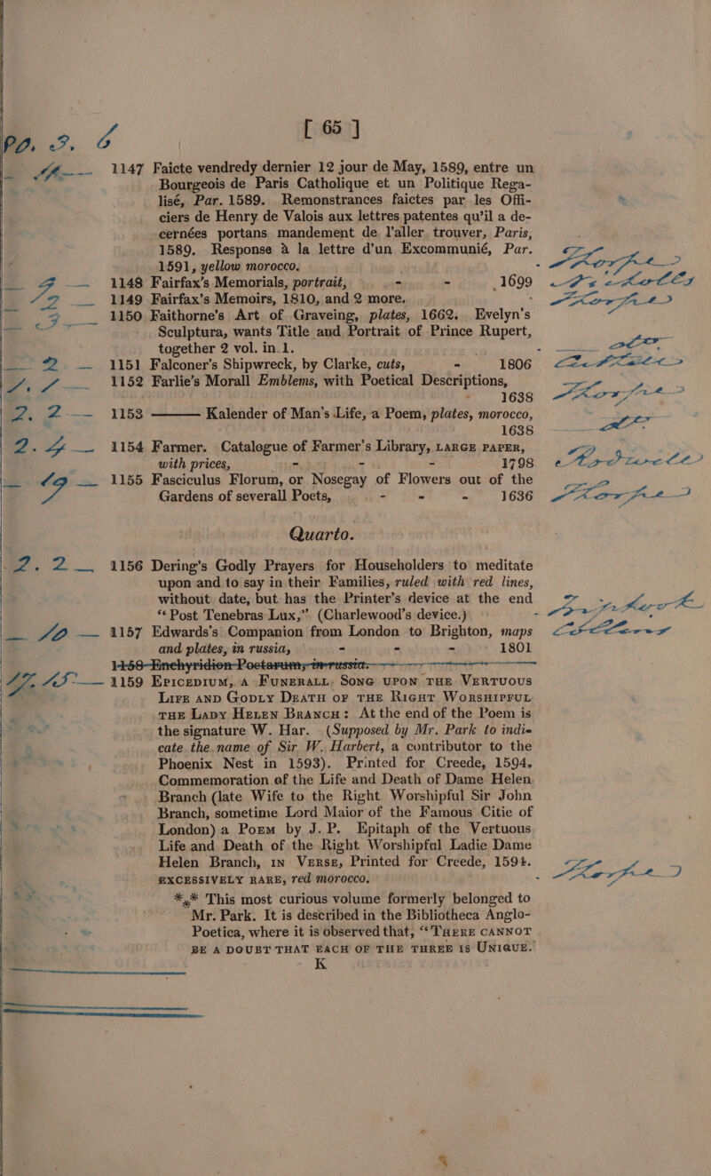 “eed Cea] JA—-~ 1147 Faicte vendredy dernier 12 jour de May, 1589, entre un : Bourgeois de Paris Catholique et un Politique Rega- lisé, Par. 1589. Remonstrances faictes par les Offi- ciers de Henry. de Valois aux lettres patentes qu’il a de- cernées portans mandement de, Yaller, trouver, Paris, 1589. Response @ la lettre d’un Excommunié, Par. 1591, yellow morocco. Quarto. . 2. 2. 41156 Dering’s Godly Prayers for Householders to meditate upon and to say in their Families, ruled with red lines, without date, but has the Printer’s device at the end ** Post Tenebras Lux,’ (Charlewood’s device.) _— “B — 1157 Edwards’s Companion from London to Brighton, maps and plates, im russia, - - - 1801 a 43 °—— 1159 Ericepium,.a Funeratz, Sone upon rue Vertvovus : . Lire anp Gopty Deatu or THE Rigur WorsHIPFUL THE Lapy Heren Brancu: At the end of the Poem is the signature W. Har. . (Supposed by Mr. Park to indi« ‘ cate the. name of Sir W. Harbert, a contributor to the e ne, Phoenix Nest in 1593). Printed for Creede, 1594. Commemoration ef the Life and Death of Dame Helen _. Branch (late Wife to the Right Worshipful Sir John Branch, sometime Lord Maior of the Famous Citie of P 3 London) a Poem by J.P. Epitaph of the Vertuous .. Life and Death of the Right Worshipful Ladie Dame a . EXCESSIVELY RARE, red morocco. hg *,* This most curious volume formerly belonged to Mr. Park. It is described in the Bibliotheca Anglo- Poetica, where it is observed that, “Tare CANNOT | BE A DOUBT THAT EACH OF THE THREE 1s Uniave. reverent reercerseeensernsrussinsseumnenanemaisuasttaninsiaass rece reer sercnen ren RR IUERASERNERD IEEE - Z _. 1148 Fairfax’s Memorials, portrait, - ~ ; 1699 oa . TAD Fairfax’s Memoirs, 1810, and 2 more. : - . gy 50 Faithorne’s Art. of Graveing, plates, 1662. Evelyn’s — Sculptura, wants Title and Portrait of Prince Rupert, together 2 vol. in.1. ‘ — #2. — 1151 Falconer’s Shipwreck, by Clarke, cuts, - 1806 me 7. 152 Farlie’s Morall Emblems, with Poetical Descriptions, | 1638 eo —— TIS Kalender of Man’s Life, a Poem, plates, morocco, 1638 Tee in “yy —.. 1154 Farmer. Catalogue of Farmer's Library, LarGE PAPER, | with prices, - - - 1798 _— 4g —— 1155 Fasciculus Florum, or Nosegay of Flowers out of the : ee Gardens of severall Poets, - ~ 4 1636 Gee 8 ay Pj ee ae a a a Se Poe Kon, fk. or . ee ; 5 a ae