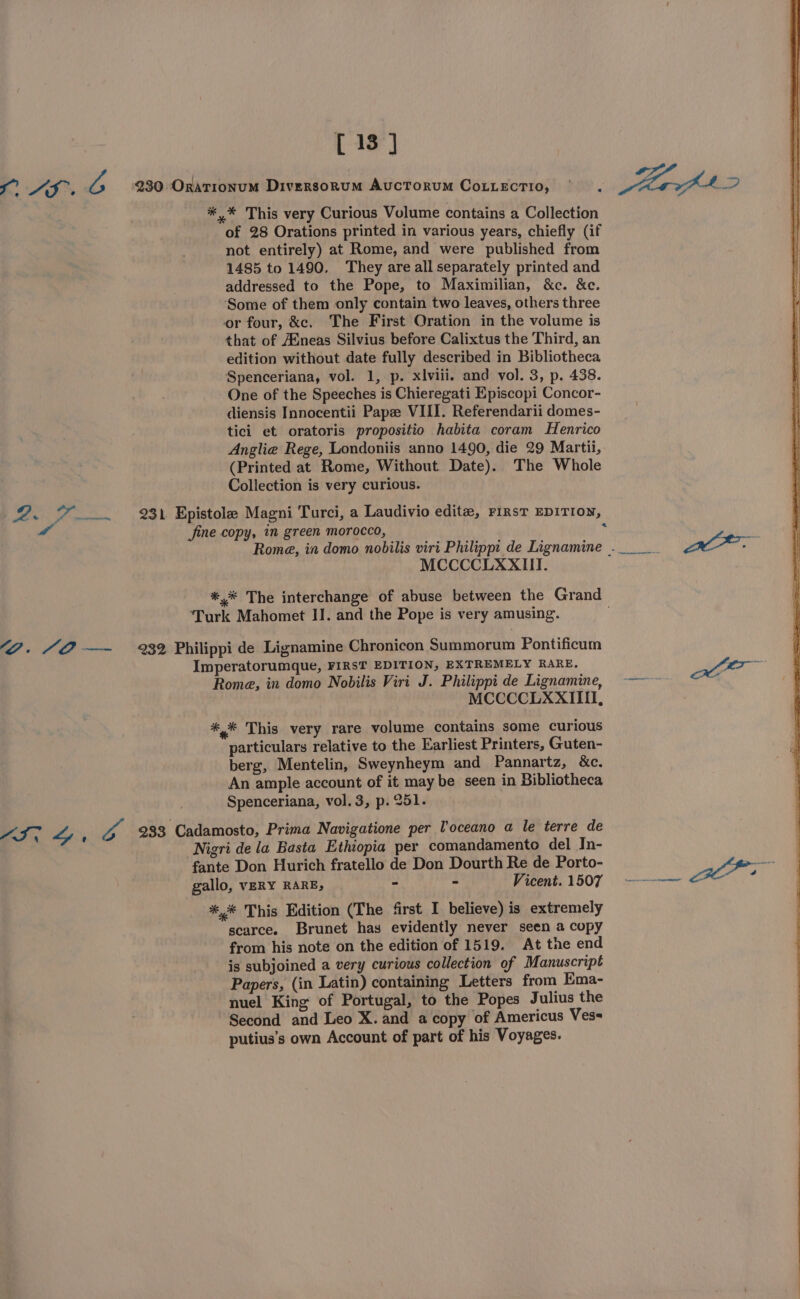 [13] i, * AS rf 230 OraTionumM Diversornum AucToruM CoLLECTIO, . Mhrvh 42 *,* This very Curious Volume contains a Collection of 28 Orations printed in various years, chiefly (if not entirely) at Rome, and were published from 1485 to 1490. They are all separately printed and addressed to the Pope, to Maximilian, &amp;c. &amp;c. ‘Some of them only contain two leaves, others three or four, &amp;c. The First Oration in the volume is that of A®neas Silvius before Calixtus the Third, an edition without date fully described in Bibliotheca Spenceriana, vol. 1, p. xviii. and vol. 3, p. 438. One of the Speeches is Chieregati Episcopi Concor- diensis Innocentii Pape VIII. Referendarii domes- tici et oratoris propositio habita coram Henrico Anglia Rege, Londoniis anno 1490, die 29 Martii, (Printed at Rome, Without Date). The Whole Collection is very curious. 2. F231 Epistole Magni Turci, a Laudivio editz, First EDITION, rd Jine copy, in green morocco, : | Rome, in domo nobilis viri Philipp: de Lignamine .. Sa MCCCCLXXIITI. ** The interchange of abuse between the Grand Turk Mahomet IJ. and the Pope is very amusing. “2. “@ —~ %2 Philippi de Lignamine Chronicon Summorum Pontificum Imperatorumque, FIRST EDITION, EXTREMELY RARE, Jar Rome, in domo Nobilis Viri J. Philippi de Lignamine, ~~~ MCCCCLXXIIII, *,* This very rare volume contains some curious particulars relative to the Earliest Printers, Guten- berg, Mentelin, Sweynheym and Pannartz, &amp;c. An ample account of it may be seen in Bibliotheca Spenceriana, vol.3, p. 251. mI, Gs va 2933 Cadamosto, Prima Navigatione per l'oceano a le terre de Nigri de la Basta Ethiopia per comandamento del In- fante Don Hurich fratello de Don Dourth Re de Porto- gens gallo, VERY RARE, - - Vicent.1507 —--——~ “ *,* This Edition (The first I believe) is extremely scarce. Brunet has evidently never seen a copy from his note on the edition of 1519. At the end is subjoined a very curious collection of Manuscript Papers, (in Latin) containing Letters from Ema- nuel King of Portugal, to the Popes Julius the Second and Leo X.and a copy of Americus Ves= putius’s own Account of part of his Voyages.