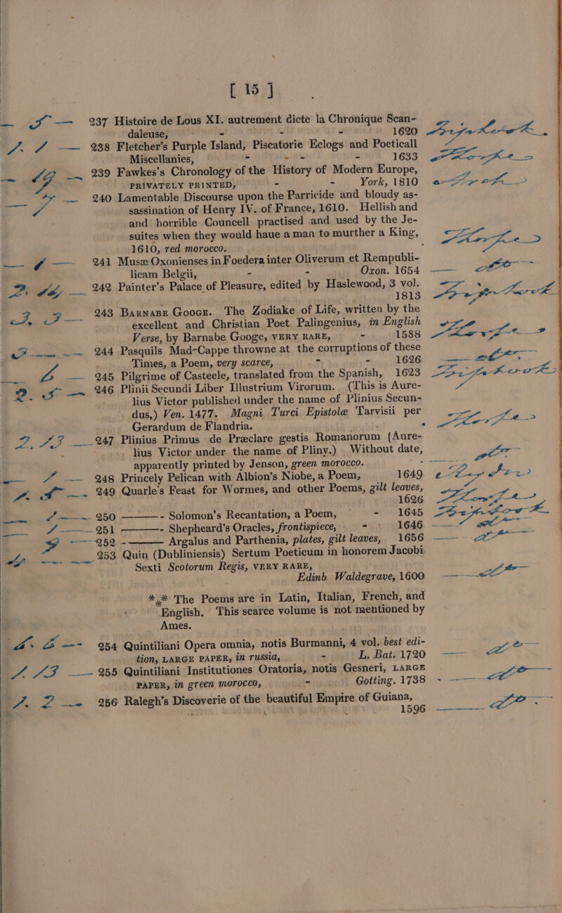 oe a —— 237 Histoire de Lous XI. autrement dicte la Chronique Scan- | adtenies - . os 3 1620 pe ae er i /. 4 —— 38 Fletcher’s Purple Island, Piscatorie Eclogs and Poeticall via Miscellanies, - phe m 1633 .-ticr Ke — SG -~ 239 Fawkes’s Chronology of the History of Modern Europe, mn (7 PRIVATELY PRINTED, - - York, 1810 ano e ee ae &gt; ee: is __ 240 Lamentable Discourse upon the Parricide and bloudy as- sassination of Henry IV. of France, 1610. Hellish and and horrible Councell practised and used by the Je- suites when they would haue a man to murther a King, so 1610, red oy . eae aed —- § —~ 241 Muse Oxonienses in Foedera inter Oliverum et Rempubli- ip licam Belgii, - : Oxon. 1654 —— of ig : Za SE _ 242 Painter’s Palace of Pleasure, edited by Haslewood, 3 vol. Se ee : 1813 2 ae © SRE a ll 243 Barnape Gooce. The Zodiake of Life, written by the . excellent and Christian Poet. Palingenius, in English “ZZ Verse, by Barnabe Googe, VERY RARE, - 1588 ae vi ae 4 ~~ 244 Pasquils Mad-Cappe throwne at the corruptions of these a | : Times, a Poem, very scarce, ait - 1626 ae at ; | ae A . 245 Pilgrime of Casteele, translated from the Spanish, 1623 ee ere D sf —~ 246 Plinii Secundi Liber Ilustrium Virorum. (This is Aure- | lius Victor published under the name of Plinius Secun- dus,) Ven. 1477. Magni Turci Epistole Tarvisii per Gerardum de Flandria. i .. ior +s 2, AF __-%47 Plinius Primus de Preclare gestis Romanorum (Aure- : | lius Victor under the name of Pliny.) Without date, per a apparently printed by Jenson, green morocco. — —_—— “ ~— 248 Princely Pelican with Albion’s Niobe, a Poem, 1649 «2 See rw vA of” —~ 249 Quarle’s Feast for Wormes, and other Poems, gilt leaves, rst eel ek ee — J —— ~~ 950 - Solomon’s Recantation, a Poem, ~ - 1645 Fa pita yell e 8A ~~ 251 - Shepheard’s Oracles, frontispiece, SIGE ee” ee = ———-959 - Argalus and Parthenia, plates, gilt leaves, imo ae : : Bt Se 253 Quin (Dubliniensis) Sertum Poeticum in honorem Jacobi Sexti Scotorum Regis, VERY RARE, . Edinb. Waldegrave, 1600 SI geet *.* The Poems are in Latin, Italian, French, and English. This scarce volume is not mentioned by Ames. : Pa a &lt;2 —-- 954 Quintiliani Opera omnia, notis Burmanni, 4 vol. best edi- aes : tion, LARGE PAPER, in russia, . ~ TL. Bat#l1720 —— eo A AF ~~~ %5 Quintiliani Institutiones Oratoria, notis Gesneri, LARGE rune PAPER, in green morocco, - Gotting. 1738 - ——--&lt;*~ 7. 2 = 26 Ralegh’s Discoverie of the beautiful Empire of Guiana, ee 1596