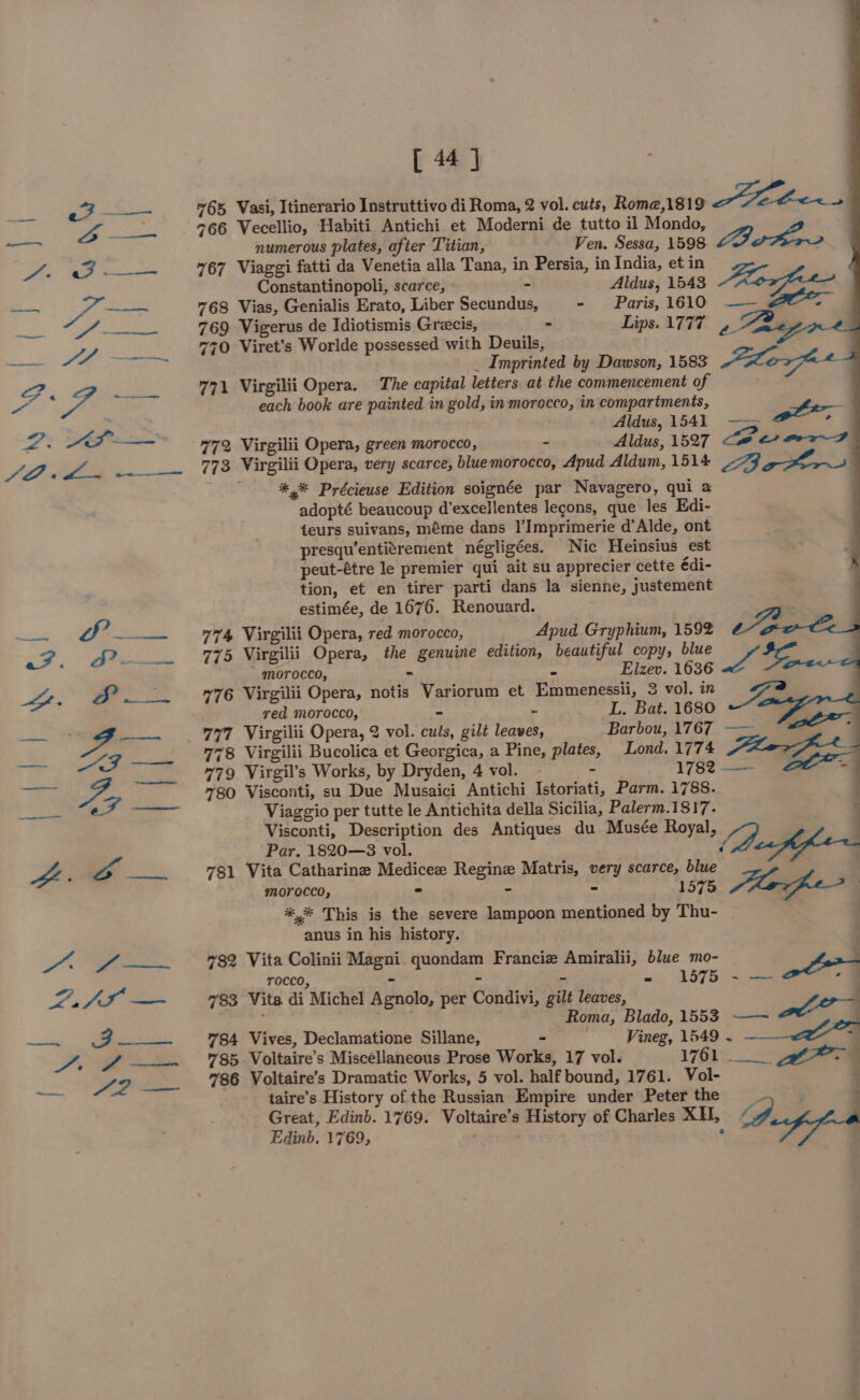 [44] 765 Vasi, Itinerario Instruttivo di Roma, 2 vol. cuts, Rome,1819 ae : 766 Vecellio, Habiti Antichi et Moderni de tutto il Mondo, numerous plates, after Titian, Ven. Sessa, 1598 Bator 767 Viaggi fatti da Venetia alla Tana, in Persia, in India, et in Constantinopoli, scarce, » - Aldus, 1543 Keg k 768 Vias, Genialis Erato, Liber Secundus, - Paris, 1610 ——., . 769 Vigerus de Idiotismis Grecis, » Lips. 1777, i 770 Viret’s Worlde possessed with Deuils, _ Imprinted by Dawson, 1583 “xo 771 Virgilii Opera. The capital letters at the commencement of each book are painted in gold, in morocco, in compartments, F Aldus, 1541 —~ ae”, 772 Virgilii Opera, green morocco, - Aldus, 1527 LP et ea P 773 Virgilii Opera, very scarce, bluemorocco, Apud Aldum, 1514 3 get ha | eO *,* Précieuse Edition soignée par Navagero, qui a } adopté beaucoup d’excellentes legons, que les Edi- teurs suivans, méme dans |’Imprimerie d’Alde, ont presqu’entitrement négligées. Nic Heinsius est peut-étre le premier qui ait su apprecier cette édi- tion, et en tirer parti dans la sienne, justement estimée, de 1676. Renouard. a 774 Virgilii Opera, red morocco, Apud Gryphium, 1592 Le 775 Virgilii Opera, the genuine edition, beautiful copy, blue go  morocco, - &gt; Elzev. 1636 Fe ~76 Virgilii Opera, notis Variorum et Emmenessii, 3 vol. in a red morocco, - - I. Bat. 1680 ( 777 Virgilii Opera, 2 vol. cuts, gilt leaves, Barbou, 1767 —— “= ; 778 Virgilii Bucolica et Georgica, a Pine, plates, Lond. 1774 or. 779 Virgil’s Works, by Dryden, 4 vol. - 1782 —— . 780 Visconti, su Due Musaici Antichi Istoriati, Parm. 1788. Viaggio per tutte le Antichita della Sicilia, Palerm.1817. Visconti, Description des Antiques du Musée Royal, Ye | Par. 1820—3 vol. : af fer 781 Vita Catharine Medicee Regine Matris, very scarce, blue Z a : morocco, = - 1 575 *,* This is the severe lampoon mentioned by Thu- anus in his history. #82 Vita Colinii Magni quondam Francie Amiralii, blue mo- - rocco, - ~ - ‘ =o 1576) ie ott 783 Vita di Michel Agnolo, per Condivi, gilt leaves, ‘ rene Roma, Blado, 1553 ——~ ya 784 Vives, Declamatione Sillane, = Vineg, 1549 ~ __ 785 Voltaire’s Miscellaneous Prose Works, 17 vol. Hig” uae. , A s 786 Voltaire’s Dramatic Works, 5 vol. half bound, 1761. Vol- taire’s History of the Russian Empire under Peter the ig 7 Great, Edinb. 1769. Voltaire’s History of Charles XH, &lt;7, Edinb. 1769, . .