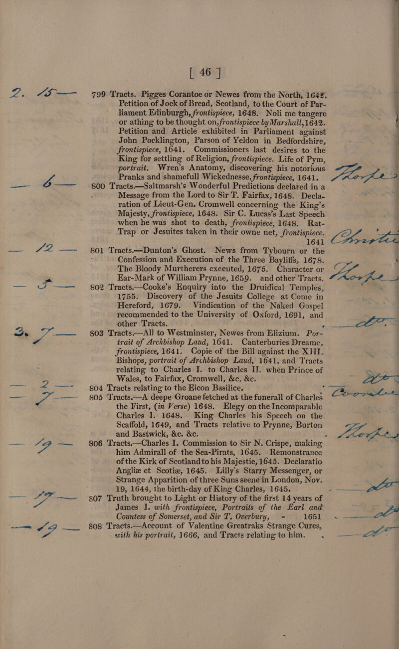 2. “I0-—— SRN a “lea [ 46 | 799 Tracts. Pigges Corantoe or Newes from the North, 1642. Petition of Jock of Bread, Scotland, tothe Court of Par- liament Edinburgh, frontispiece, 1648. Noli me tangere or athing to be thought on, frontispiece by Marshall, 1642. Petition and Article exhibited in Parliament against John Pocklington, Parson of Yeldon in Bedfordshire, frontispiece, 1641. Commissioners last desires to the King for settling of Religion, frontispiece. Life of Pym, portrait. Wren’s Anatomy, discovering his notorivus Pranks and shamefull Wickednesse, frontispiece, 1641. 800 Tracts.—Saltmarsh’s Wonderful Predictions declared in a Message from the Lord to Sir T. Fairfax, 1648. Decla- ration of Lieut-Gen. Cromwell concerning the King’s Majesty, frontispiece, 1648. Sir C. Lucas’s Last Speech when he was shot to death, frontispiece, 1648. Rat- Trap or Jesuites taken in their owne net, frontispiece. 1641 801 Tracts.—Dunton’s Ghost. News from Tybourn or the Confession and Execution of the Three Bayliffs, 1678. The Bloody Murtherers executed, 1675. Character or Ear-Mark of William Prynne, 1659. and other Tracts. 802 Tracts——Cooke’s Enquiry into the Druidical Temples, 1755. Discovery of the Jesuits College at Come in Hereford, 1679. Vindication of the Naked Gospel recommended to the University of Oxford, 1691, and other Tracts. A 803 Tracts.—Al] to Westminster, Newes from Elizium. Por- trait of Archbishop Laud, 1641. Canterburies Dreame, frontispiece, 1641. Copie of the Bill against the XIII. Bishops, portrait of Archbishop Laud, 1641, and Tracts relating to Charles I. to Charles IT. when Prince of Wales, to Fairfax, Cromwell, &amp;c. &amp;c. 804 Tracts relating to the Eicon Basilice. 805 Tracts.—A deepe Groane fetched at the funerall of Charles the First, (in Verse) 1648. Elegy on the Incomparable Charles I. 1648. King Charles his Speech on the Scaffold, 1649, and Tracts relative to Prynne, Burton and Bastwick, &amp;c. &amp;c. ° him Admirall of the Sea-Pirats, 1645. Remonstrance of the Kirk of Scotland to his Majestie, 1645. Declaratio Angliez et Scotie, 1645. Lilly's Starry Messenger, or Strange Apparition of three Suns seene in London, Nov. 19, 1644, the birth-day of King Charles, 1645. 807 Truth brought to Light or History of the first 14 years of James I. with frontispiece, Portraits of the Earl and Countess of Somerset, and Sir T. Overbury, = 1651 808 Tracts.—Account of Valentine Greatraks Strange Cures, with his portrait, 1666, and Tracts relating te him. ‘ ae an “<
