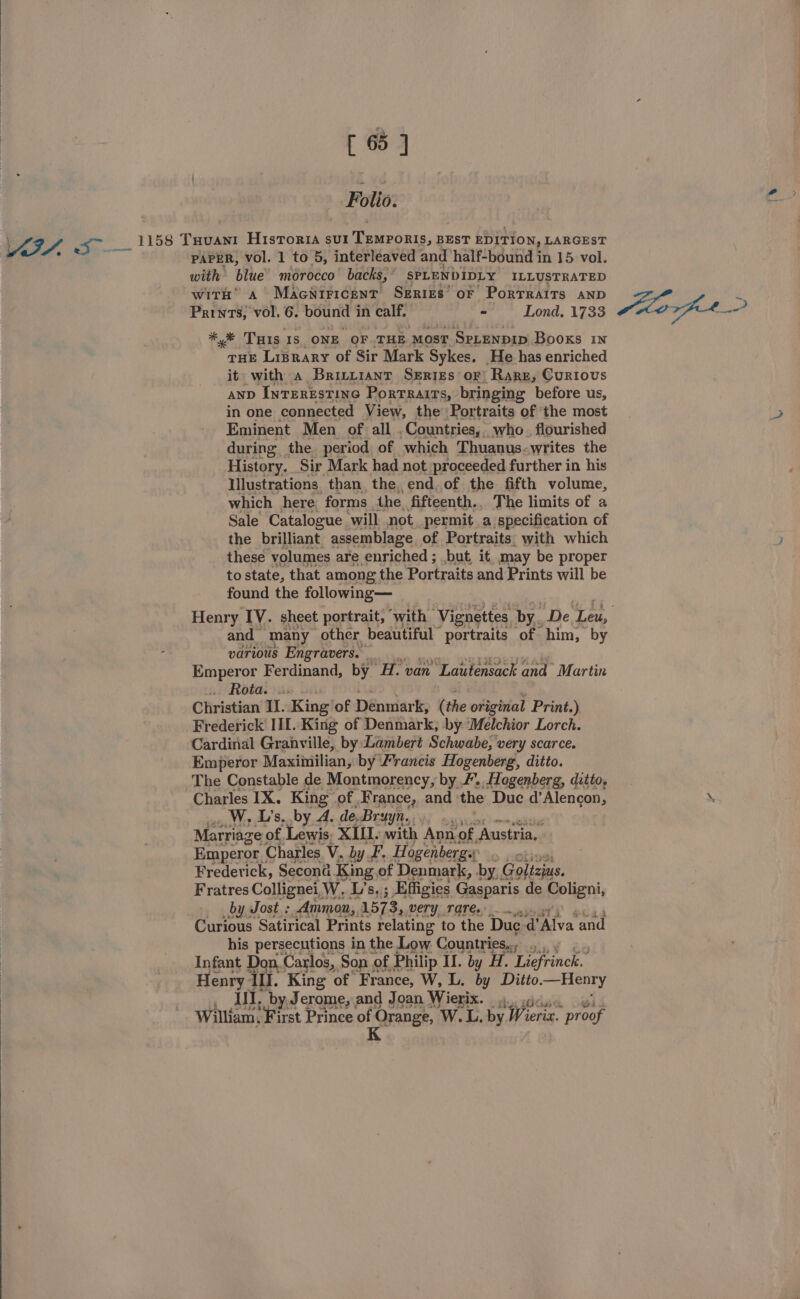VI. 5 -— Polio. PAPER, vol. 1 to 5, interleaved and half-bound in 15 vol. with blue morocco backs, SPLENDIDLY ILLUSTRATED with a’ Macniricent SErigs’ oF PorTraAits AND Prints, vol, 6. bound in calf, “ Lond. 1733 *,% THIs 1s ONE OF.THE MOST SPLENDID Books 1N THE Liprary of Sir Mark Sykes. He has enriched it with a Briryiant SeErtEs or, Rare, Curious anp InTERESTING PorTRaITs, bringing before us, in one connected View, the Portraits of ‘the most Eminent Men of all . Countries, who. flourished during the period of which Thuanus-writes the History. Sir Mark had not proceeded further in his Hlustrations than, the, end. of the fifth volume, which here forms the. fifteenth., The limits of a Sale Catalogue will not permit a specification of the brilliant assemblage of Portraits. with which these volumes are enriched ; but, it, may be proper to state, that among the Portraits and Prints will be found the following— and many other beautiful” portraits of him, by various Engravers. - Emperor Ferdinand, by H. van Lautensack and Martin . Rota... Christian II. King of Denmark, (the original Print.) Frederick III. King of Denmark, by Melchior Lorch. Emperor Maxiiiilian, by ‘Francis Hogenberg, ditto. The Constable de Montmorency, by /., Hogenberg, ditto, Charles IX. King of France, and the Duc d’Alencon, W, L’s, by A. de-Bruyn.... .., Marriage of Lewis, XIU. with Ann. of, Austria, Emperor. Charles. V. by F. Hogenbergs: og Frederick, Second. King of Denmark, by, Golizius. Fratres Collignei,W, L’s, ; Effigies Gasparis de Coligni, by Jost. ; Ammon,. 1573, VeETY TATE... Curious Satirical Prints relating to the Duc d’Alva and his persecutions in the Low: Countries.., .,.,,, Infant Don, Carlos, Son ¢ of Philip II. by H. Liefrinck. Henry Ill. King of France, W, L. by Ditto. —Henry ,; il, by, Jerome, and Joan Wierix. 4... i William, First Prince on Orange, W.L. by Wieric. * proof