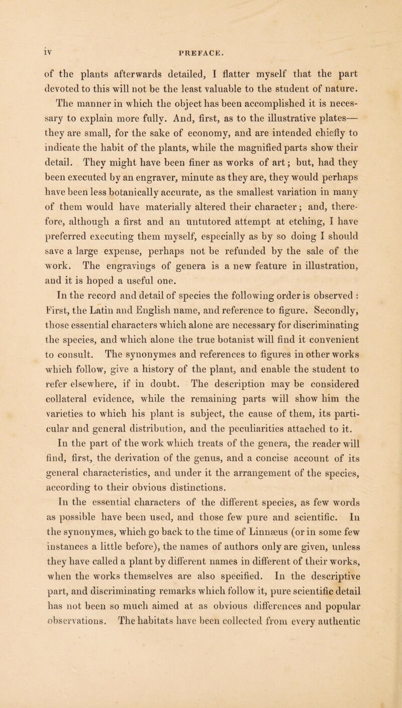 of the plants afterwards detailed, I flatter myself that the part devoted to this will not be the least valuable to the student of nature. The manner in which the object has been accomplished it is neces- sary to explain more fully. And, first, as to the illustrative plates—- they are small, for the sake of economy, and are intended chiefly to indicate the habit of the plants, while the magnified parts show their detail. They might have been finer as works of art; but, had they been executed by an engraver, minute as they are, they would perhaps have been less botanically accurate, as the smallest variation in many of them would have materially altered their character; and, there- fore, although a first and an untutored attempt at etching, I have preferred executing them myself, especially as by so doing I should save a large expense, perhaps not be refunded by the sale of the work. The engravings of genera is a new feature in illustration, and it is hoped a useful one. In the record and detail of species the following order is observed : First, the Latin and English name, and reference to figure. Secondly, those essential characters which alone are necessary for discriminating the species, and which alone the true botanist will find it convenient to consult. The synonymes and references to figures in other works which follow, give a history of the plant, and enable the student to refer elsewhere, if in doubt. The description may be considered collateral evidence, while the remaining parts will show him the varieties to which his plant is subject, the cause of them, its parti- cular and general distribution, and the peculiarities attached to it. In the part of the work which treats of the genera, the reader will find, first, the derivation of the genus, and a concise account of its general characteristics, and under it the arrangement of the species, according to their obvious distinctions. In the essential characters of the different species, as few words as possible have been used, and those few pure and scientific. In the synonymes, which go back to the time of Linnseus (or in some few instances a little before), the names of authors only are given, unless they have called a plant by different names in different of their works, when the works themselves are also specified. In the descriptive part, and discriminating remarks which follow1 it, pure scientific detail has not been so much aimed at as obvious differences and popular observations. The habitats have been collected from every authentic