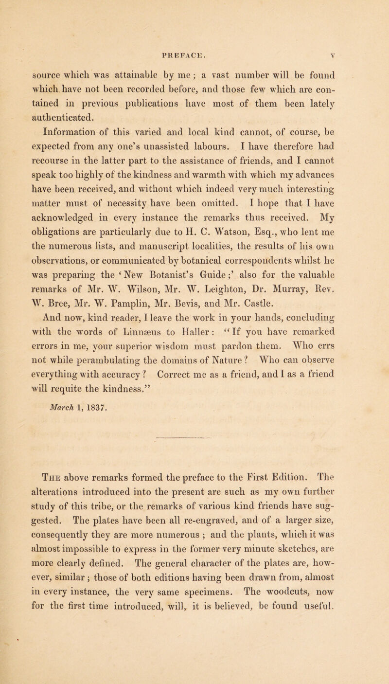 source which was attainable by me; a vast number will be found which have not been recorded before, and those few which are con- tained in previous publications have most of them been lately authenticated. Information of this varied and local kind cannot, of course, be expected from any one’s unassisted labours. I have therefore had recourse in the latter part to the assistance of friends, and I cannot speak too highly of the kindness and warmth with which my advances have been received, and without which indeed very much interesting matter must of necessity have been omitted. I hope that I have acknowledged in every instance the remarks thus received. My obligations are particularly due to H. C. Watson, Esq., who lent me the numerous lists, and manuscript localities, the results of his own observations, or communicated by botanical correspondents whilst he was preparing the ‘New Botanist’s Guide;’ also for the valuable remarks of Mr. W. Wilson, Mr. W. Leighton, Dr. Murray, Rev. W. Bree, Mr. W. Pamplin, Mr. Bevis, and Mr. Castle. And now, kind reader, I leave the work in your hands, concluding with the words of Linnaeus to Haller: “ If you have remarked errors in me, your superior wisdom must pardon them. Who errs not while perambulating the domains of Nature ? Who can observe everything with accuracy ? Correct me as a friend, and I as a friend will requite the kindness.” March 1, 1837. The above remarks formed the preface to the First Edition. The alterations introduced into the present are such as my own further study of this tribe, or the remarks of various kind friends have sug- gested. The plates have been all re-engraved, and of a larger size, consequently they are more numerous ; and the plants, which it was almost impossible to express in the former very minute sketches, are more clearly defined. The general character of the plates are, how- ever, similar ; those of both editions having been drawn from, almost in every instance, the very same specimens. The woodcuts, now for the first time introduced, will, it is believed, be found useful.