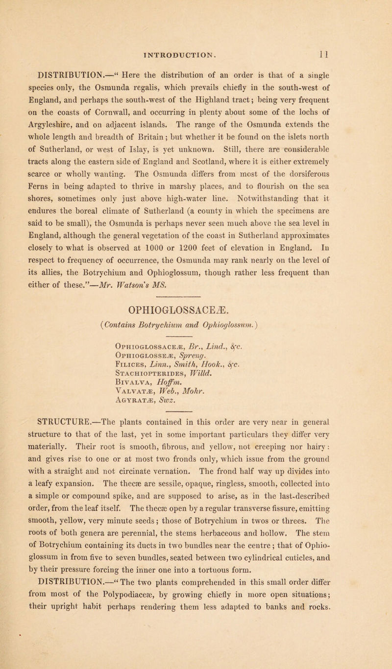 DISTRIBUTION.—“ Here the distribution of an order is that of a single species only, the Osmunda regalis, which prevails chiefly in the south-west of England, and perhaps the south-west of the Highland tract; being very frequent on the coasts of Cornwall, and occurring in plenty about some of the lochs of Argyleshire, and on adjacent islands. The range of the Osmunda extends the whole length and breadth of Britain; but whether it be found on the islets north of Sutherland, or west of Islay, is yet unknown. Still, there are considerable tracts along the eastern side of England and Scotland, where it is either extremely scarce or wholly wanting. The Osmunda differs from most of the dorsiferous Ferns in being adapted to thrive in marshy places, and to flourish on the sea shores, sometimes only just above high-water line. Notwithstanding that it endures the boreal climate of Sutherland (a county in which the specimens are said to be small), the Osmunda is perhaps never seen much above the sea level in England, although the general vegetation of the coast in Sutherland approximates closely to what is observed at 1000 or 1200 feet of elevation in England. In respect to frequency of occurrence, the Osmunda may rank nearly on the level of its allies, the Botrychium and Ophioglossum, though rather less frequent than either of these.”—Mr. Watsons MS. OPHIOGLOSSACEiE. (Contains Botrychium and Ophioglossum.) Ophxoglossace^e, Br., Lind., Sfc. Ophioglosseje, Spreng. Filices, Linn., Smith, Hook., 8fc. Stachiopterides, Willd. Bivalva, Hoffm. Valvat.e, Web., Mohr. Agyrat^e, Swz. STRUCTURE.—The plants contained in this order are very near in general structure to that of the last, yet in some important particulars they differ very materially. Their root is smooth, fibrous, and yellow, not creeping nor hairy: and gives rise to one or at most two fronds only, which issue from the ground with a straight and not circinate vernation. The frond half way up divides into a leafy expansion. The thecxe are sessile, opaque, ringless, smooth, collected into a simple or compound spike, and are supposed to arise, as in the last-described order, from the leaf itself. The thecrn open by a regular transverse fissure, emitting smooth, yellow, very minute seeds ; those of Botrychium in twos or threes. The roots of both genera are perennial, the stems herbaceous and hollow. The stem of Botrychium containing its ducts in two bundles near the centre; that of Ophio- glossum in from five to seven bundles, seated between two cylindrical cuticles, and by their pressure forcing the inner one into a tortuous form. DISTRIBUTION.—“The two plants comprehended in this small order differ from most of the Polypodiaceie, by growing chiefly in more open situations; their upright habit perhaps rendering them less adapted to banks and rocks.