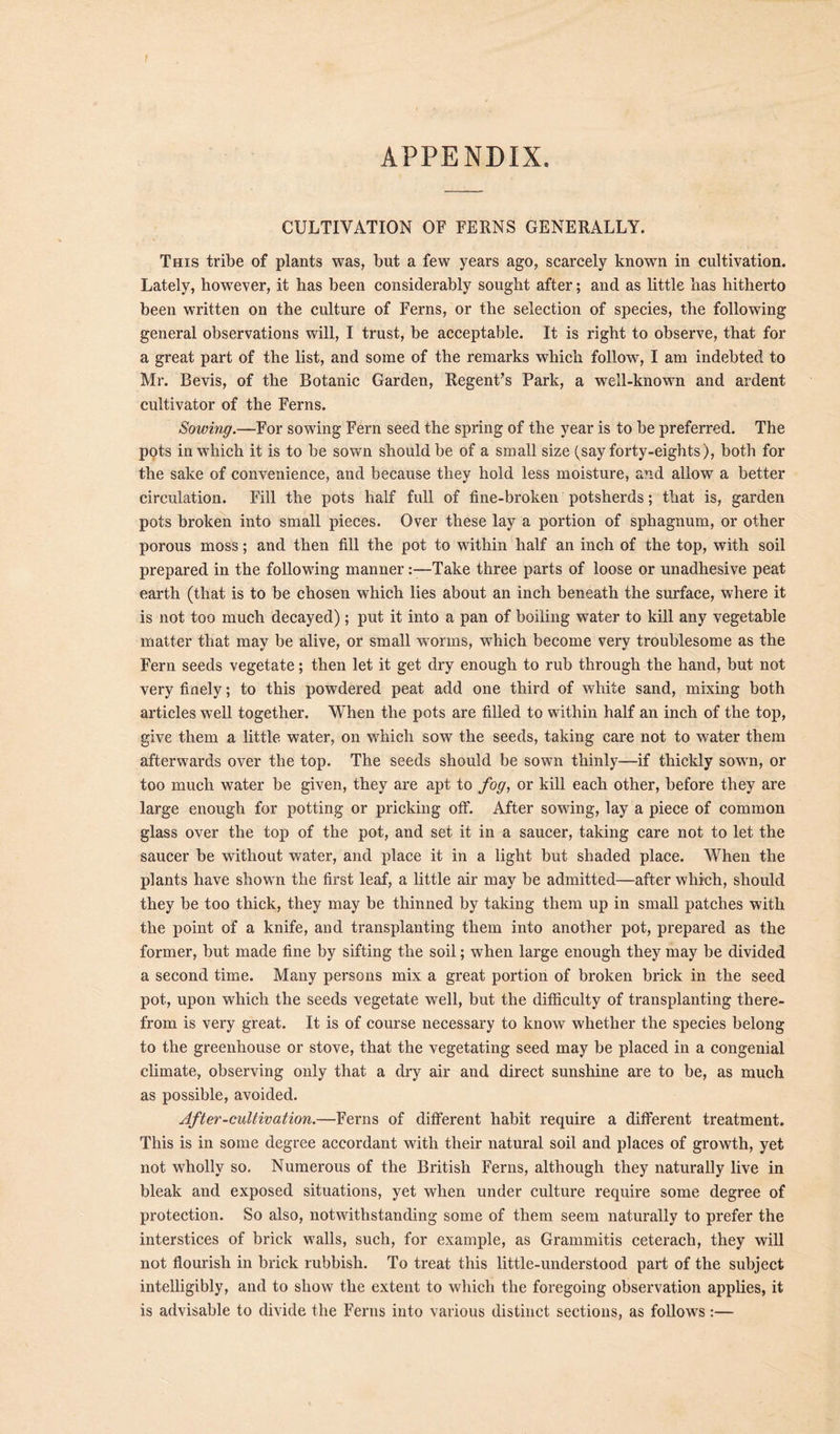 APPENDIX. CULTIVATION OF FERNS GENERALLY. This tribe of plants was, but a few years ago, scarcely known in cultivation. Lately, however, it has been considerably sought after; and as little has hitherto been written on the culture of Ferns, or the selection of species, the following general observations will, I trust, be acceptable. It is right to observe, that for a great part of the list, and some of the remarks which follow, I am indebted to Mr. Bevis, of the Botanic Garden, Regent’s Park, a well-known and ardent cultivator of the Ferns. Sowing.—For sowing Fern seed the spring of the year is to be preferred. The pots in which it is to be sown should be of a small size (say forty-eights), both for the sake of convenience, and because they hold less moisture, and allow a better circulation. Fill the pots half full of fine-broken potsherds; that is, garden pots broken into small pieces. Over these lay a portion of sphagnum, or other porous moss; and then fill the pot to within half an inch of the top, with soil prepared in the following mannerTake three parts of loose or unadhesive peat earth (that is to be chosen which lies about an inch beneath the surface, where it is not too much decayed); put it into a pan of boiling water to kill any vegetable matter that may be alive, or small worms, which become very troublesome as the Fern seeds vegetate; then let it get dry enough to rub through the hand, but not very finely; to this powdered peat add one third of white sand, mixing both articles well together. When the pots are filled to within half an inch of the top, give them a little water, on which sow the seeds, taking care not to water them afterwards over the top. The seeds should be sown thinly—if thickly sown, or too much water be given, they are apt to fog, or kill each other, before they are large enough for potting or pricking off. After sowing, lay a piece of common glass over the top of the pot, and set it in a saucer, taking care not to let the saucer be without water, and place it in a light but shaded place. When the plants have shown the first leaf, a little air may be admitted—after which, should they be too thick, they may be thinned by taking them up in small patches with the point of a knife, and transplanting them into another pot, prepared as the former, but made fine by sifting the soil; when large enough they may be divided a second time. Many persons mix a great portion of broken brick in the seed pot, upon which the seeds vegetate well, but the difficulty of transplanting there- from is very great. It is of course necessary to know whether the species belong to the greenhouse or stove, that the vegetating seed may be placed in a congenial climate, observing only that a dry air and direct sunshine are to be, as much as possible, avoided. After-cultivation.—Ferns of different habit require a different treatment. This is in some degree accordant with their natural soil and places of growth, yet not wholly so. Numerous of the British Ferns, although they naturally live in bleak and exposed situations, yet when under culture require some degree of protection. So also, notwithstanding some of them seem naturally to prefer the interstices of brick walls, such, for example, as Grammitis ceterach, they will not flourish in brick rubbish. To treat this little-understood part of the subject intelligibly, and to show the extent to which the foregoing observation applies, it is advisable to divide the Ferns into various distinct sections, as follows:—