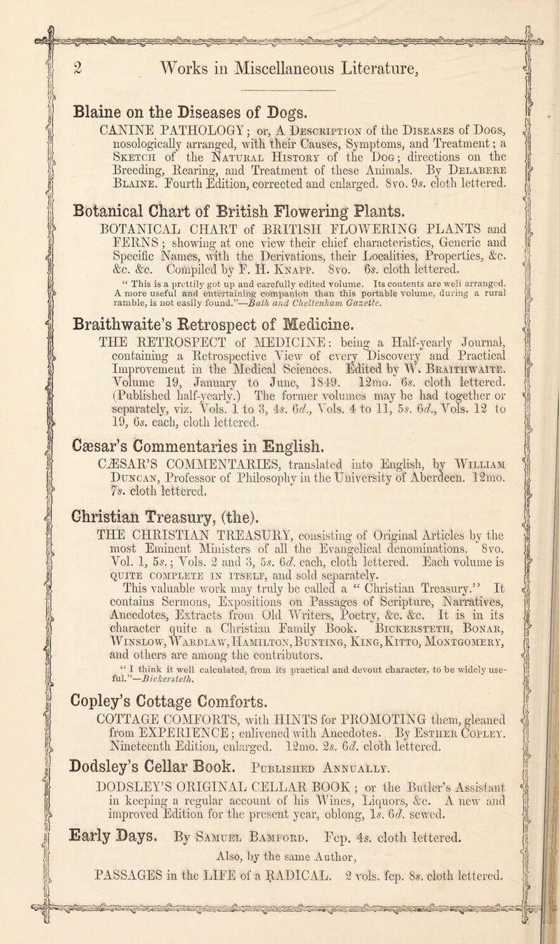 Blaine on tlie Diseases of Dogs. CANINE PATHOLOGY; or, A Description of the Diseases of Dogs, nosologically arranged, with their Causes, Symptoms, and Treatment; a Sketch of the Natural History of the Dog; directions on the Breeding, Bearing, and Treatment of these Animals. By Delabere Blaine. Eourth Edition, corrected and enlarged. 8vo. 9s. cloth lettered. Botanical Chart of British Flowering Plants. BOTANICAL CHART of BRITISH FLOWERING PLANTS and PERNS; showing at one view their chief characteristics, Generic and Specific Names, with the Derivations, their Localities, Properties, &c. &c. &c. Compiled by E. H. Knapp. 8vo. 6s. cloth lettered. “ This is a prettily got up and carefully edited volume. Its contents are well arranged. A more useful and entertaining companion than this portable volume, during a rural ramble, is not easily found.”—Bath and Cheltenham Gazette. Braithwaite’s Retrospect of Medicine. THE RETROSPECT of MEDICINE: being a Half-yearly Journal, containing a Retrospective View of every Discovery and Practical Improvement in the Medical Sciences. Edited by W. Braithwaite. Volume 19, January to June, 1819. 12mo. 6s. cloth lettered. (Published half-yearly.) The former volumes may be had together or separately, viz. Vols. 1 to 3, 4s. 6cl., Yols. 4 to 11, 5s. 6d., Vols. 12 to 19, 6s. each, cloth lettered. Caesar’s Commentaries in English. CAESAR’S COMMENTARIES, translated into English, by William Duncan, Professor of Philosophy hi the University of xiberdeen. 12mo. 7s. cloth lettered. Christian Treasury, (the). THE CHRISTIAN TREASURY, consisting of Original Articles by the most Eminent Ministers of all the Evangelical denominations. 8vo. Vol. 1, 5s.; Vols. 2 and 3, 5s. 6cl. each, cloth lettered. Each volume is quite complete in itself, and sold separately. This valuable work may truly he called a tc Christian Treasury.” It contains Sermons, Expositions on Passages of Scripture, Narratives, Anecdotes, Extracts from Old Writers, Poetry, &c. &c. It is in its character quite a Christian Family Book. Bickerstetii, Bonar, Winslow, Ward law, Hamilton, Bunting, King,Ivitto, Montgomery, and others are among the contributors. “ I think it well calculated, from its practical and devout character, to be widely use- ful.”—Bickerstetii. Copley’s Cottage Comforts. COTTAGE COMFORTS, with HINTS for PROMOTING them, gleaned from EXPERIENCE; enlivened with Anecdotes. By Esther Copley. Nineteenth Edition, enlarged. 12mo. 2s. 6d. cloth lettered. Dodsley’s Cellar Book. Published Annually. DODSLEY’S ORIGINAL CELLAR BOOK ; or the Butler’s Assistant in keeping a regular account of his Wines, Liquors, &c. A new and improved Edition for the present year, oblong, Is. Gel. sewed. Early Days. By Samuel Bamford. Fcp. 4s. cloth lettered. Also, by the same Author, PASSAGES in the LIFE of a RADICAL. 2 vols. fcp. 8s. cloth lettered.