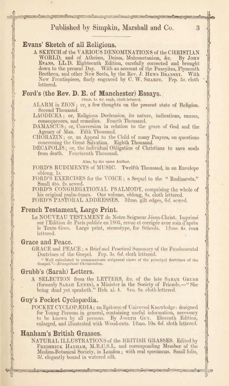 i Published by SimpkiiR Marshall and Co. ? Evans’ Sketch of all Religions. A SKETCH of the VARIOUS DENOMINATIONS of the CHRISTIAN WORLD, and of Atheism, Deism, Mahometanism, &c. By John Evans, LL.D. Eighteenth Edition, carefully corrected and Drought down to the present Day. With an account of the Puseyites, Plymouth Brethren, and other New Sects, by the Rev. J. Hews Bransby. With New Erontispiece, finely engraved by C. W. Sharpe. Ecp. 5s. cloth lettered. Ford’s (the Rev. D. E. of Manchester) Essays. 18mo. Is. 6d. each, cloth lettered. ALARM in ZION; or, a few thoughts on the present state of Religion. Second Thousand. LAODICEA; or, Religious Declension, its nature, indications, causes, consequences, and remedies. Pourth Thousand. DAMASCUS; or, Conversion in relation to the grace of God and the Agency of Man. Eiftli Thousand. CHORAZIN; or, an Appeal to the Child of many Prayers, on questions concerning the Great Salvation, Eighth Thousand. DECAPOLlS; or, the individual Obligation of Christians to save souls from death. Eourteenth Thousand. Also, by the same Author, EORD’S RUDIMENTS of MUSIC. Twelfth Thousand, in an Envelope oblono’ I s. EORD’S EXERCISES for the A OICE ; a Sequel to the “ Rudiments.” Small 4to. 2s. sewed. EORD’S CONGREGATIONAL PSALMODY, comprising the whole of his original psalm-tunes. One volume, oblong, 8s. cloth lettered. EORD’S PASTORAL ADDRESSES. 32mo. gilt edges, U. sewed. French Testament, Large Print. Le NOUVEAU TESTAMENT de Notre Seigneur Jesus-Christ. Imprime sur l’Edition de Paris publiee en 1805, revue et corrigee avec soin d’apres le Texte Grec. Large print, stereotype, for Schools. 12mo, 4v roan lettered. Grace and Peace. G RACE and PEACE ; a Brief and Practical Summary of the Euudamental Doctrines of the Gospel. Ecp. 3s. 6<Z cloth lettered. “ Well calculated to communicate scriptural views of the principal doctrines of the Gospel.”—Evangelical Christendom. Grubb’s (Sarah) Letters. A SELECTION from the LETTERS, &c. of the late Sarah Grubb (formerly Sarah Lynes), a Minister in the Society of Eriends.—“ She being dead yet speaketh.” ITeb. xi. 4. 8vo. Ss. cloth lettered. Guy’s Pocket Cyclopaedia. POCKET CYCLOPAEDIA; an Epitome of Universal Knowledge: designed for Young Persons in general, containing useful information, necessary to be known by all persons. By Joseph Guy. Eleventh Edition, enlarged, and illustrated with Wood-cuts. 12mo. 10<s. 6cl. cloth lettered. Hanham’s British Grasses. NATURAL ILLUSTRATIONS of the BRITISH GRASSES. Edited by Erederick Hanham, M.R.C.S.L. and corresponding Member of the Medico-Botanical Society, in London; with real specimens. Small folio, 3/. elegantly bound in watered silk. ?? .Jfh—.