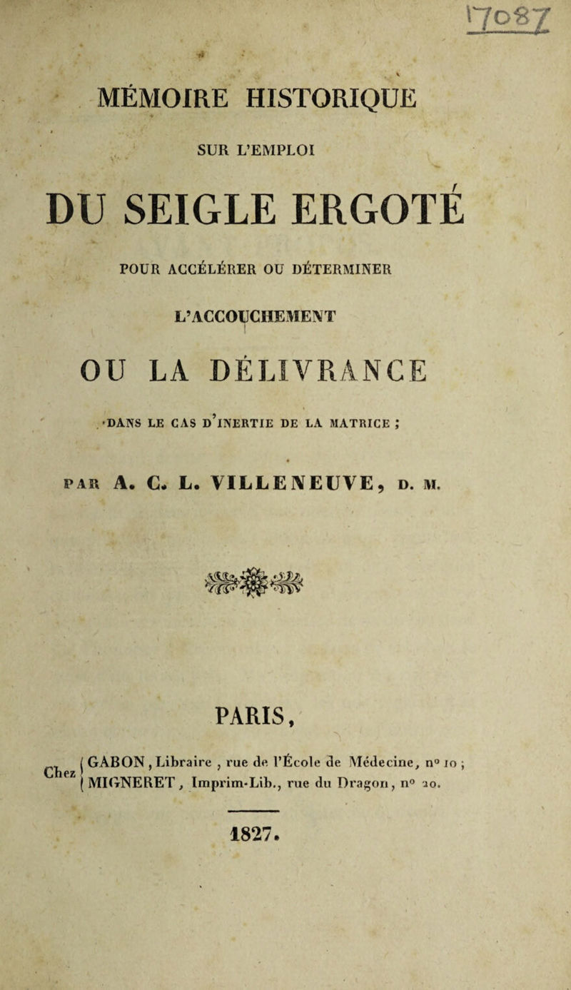 ■»* 4 MÉMOIRE HISTORIQUE 4 SUR L’EMPLOI DU SEIGLE ERGOTÉ POUR ACCÉLÉRER OU DÉTERMINER L’ACCOUCHEMENT I I OU LA DÉLIVRANCE .•DANS LE CAS d’iNERTIE DE LA MATRICE ,* PAR A. C. L. VILLEJVEUVE, d. m. PARIS, Chez j GABON , Libraire , rue de l’École de Médecine, n® lo ; ( MIGNERET, Imprim*Lib., rue du Dragon, n® io. 1827.
