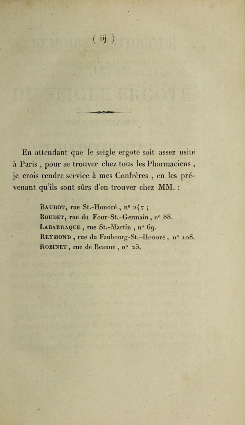 En aLlondant (jnc le seigle ergoté soit assez usité h Paris , pour se trouver chez tous les Pharmaciens , je crois rendre service à mes Confrères , en les pré¬ venant qu’ils sont sûrs d’en trouver chez MM. : Baudot, rue St.-Honoré , n® 24.7 ; Büüdet, rue du Four-St.-Germain, n° 88. Labarraque , rue St.-Martin , n® 6c). ' Reymond , rue du Faubourg-Sl.-]Ionorc , n® 108. Robinet , rue de Beaune , n° 23.