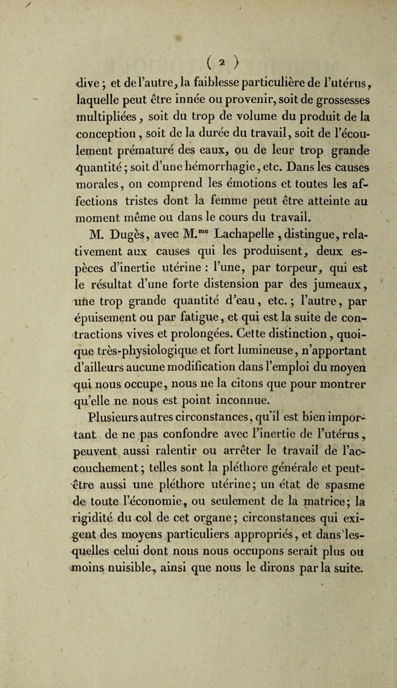 ( = ) -dive ; et de l’autre, la faiblesse particulière de Tutérus, laquelle peut être innée ou provenir, soit de grossesses multipliées, soit du trop de volume du produit de la €onception, soit de la durée du travail, soit de l’écou¬ lement prématuré des eaux, ou de leur trop grande quantité ; soit d’une hémorrhagie, etc. Dans les causes morales, on comprend les émotions et toutes les af¬ fections tristes dont la femme peut être atteinte au moment même ou dans le cours du travail. M. Dugès, avec M.“® Lachapelle , distingue, rela¬ tivement aux causes qui les produisent, deux es¬ pèces d’inertie utérine : l’une, par torpeur, qui est le résultat d’une forte distension par des jumeaux, une trop grande quantité d’eau, etc. ; l’autre, par épuisement ou par fatigue, et qui est la suite de con¬ tractions vives et prolongées. Cette distinction, quoi¬ que très-physiologique et fort lumineuse, n’apportant d’ailleurs aucune modification dans l’emploi du moyen qui nous occupe, nous ne la citons que pour montrer qu’elle ne nous est point inconnue. Plusieurs autres circonstances, qu'il est bien impor¬ tant de ne pas confondre avec l’inertie de l’utérus, peuvent aussi ralentir ou arrêter le travail de l’ac¬ couchement ; telles sont la pléthore générale et peut- être aussi une pléthore utérine; un état de spasme de toute l’économie, ou seulement de la matrice; la rigidité du col de cet organe ; circonstances qui exi¬ gent des moyens particuliers appropriés, et dans'les- quelles celui dont nous nous occupons serait plus ou moins nuisible^ ainsi que nous le dirons par la suite.