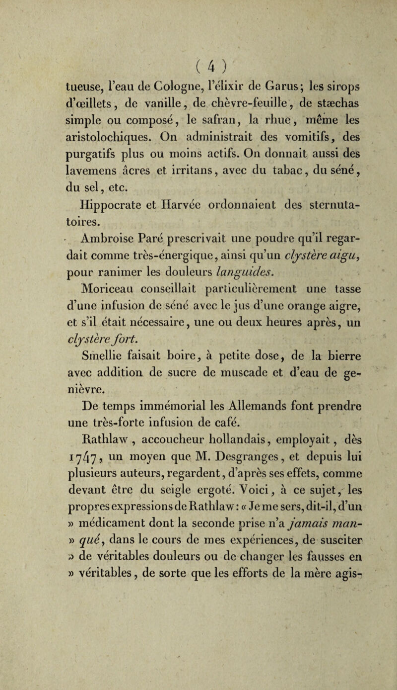 tueuse, l’eau de Cologne, l’ëlixir de Garus; les sirops d’œillets, de vanille, de chèvre-feuille, de stæchas simple ou composé, le safran, la rhue, même les aristolochiques. On administrait des vomitifs, des purgatifs plus ou moins actifs. On donnait aussi des lavemens âcres et irritans, avec du tabac, du séné, du sel, etc. Hippocrate et Harvée ordonnaient des sternuta- toires. Ambroise Paré prescrivait une poudre qu’il regar¬ dait comme très-énergique, ainsi qu’un cljstère aigu, pour ranimer les douleurs languides. Moriceau conseillait particulièrement une tasse d’une infusion de séné avec le jus d’une orange aigre, et s’il était nécessaire, une ou deux heures après, un cljstère fort. Smellie faisait boire, à petite dose, de la bierre avec addition de sucre de muscade et d’eau de ge¬ nièvre. De temps immémorial les Allemands font prendre une très-forte infusion de café. Ratblaw , accoucheur hollandais, employait, dès 1747? moyen que M. Desgranges, et depuis lui plusieurs auteurs, regardent, d’après ses effets, comme devant être du seigle ergoté. Voici, à ce sujet, les propres expressions de Ratblaw : « Je me sers, dit-il, d’un » médicament dont la seconde prise n’a jamais man- » qué, dans le cours de mes expériences, de susciter i) de véritables douleurs ou de changer les fausses en » véritables, de sorte que les efforts de la mère agis-