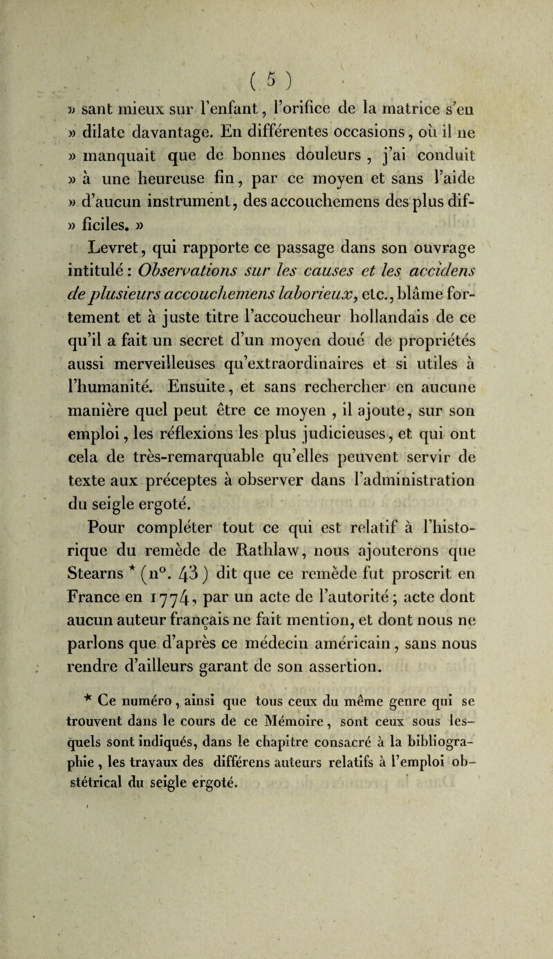 •» sant mieux sur l’enfant, l’orifice de la matrice s’en » dilate davantage. En différentes occasions, oii il ne » manquait que de bonnes douleurs , j’ai conduit » à une heureuse fin, par ce moyen et sans l’aide » d’aucun instrument, des accouchemens des plus dif- )) ficiles. » Levret, qui rapporte ce passage dans son ouvrage intitulé : Observations sur les causes et les accîdens de plusieurs accouchemens laborieux, etc., blâme for¬ tement et à juste titre l’accoucheur hollandais de ce qu’il a fait un secret d’un moyen doué de propriétés aussi merveilleuses qu’extraordinaires et si utiles à l’humanité. Ensuite, et sans rechercher en aucune manière quel peut être ce moyen , il ajoute, sur son emploi, les réflexions les plus judicieuses, et qui ont cela de très-remarquable qu’elles peuvent servir de texte aux préceptes à observer dans radmlnistration du seigle ergoté. Pour compléter tout ce qui est relatif à l’histo- rique du remède de Rathlaw, nous ajouterons que Stearns * (n°. 4^) dit que ce remède fut proscrit en France en I774-» un acte de l’autorité; acte dont aucun auteur français ne fait mention, et dont nous ne parlons que d’après ce médecin américain , sans nous rendre d’ailleurs garant de son assertion. ^ Ce numéro, ainsi que tous ceux du même genre qui se trouvent dans le cours de ce Mémoire, sont ceux sous les¬ quels sont indiqués, dans le chapitre consacré à la bibliogra¬ phie , les travaux des différons auteurs relatifs à l’emploi ob¬ stétrical du seigle ergoté.