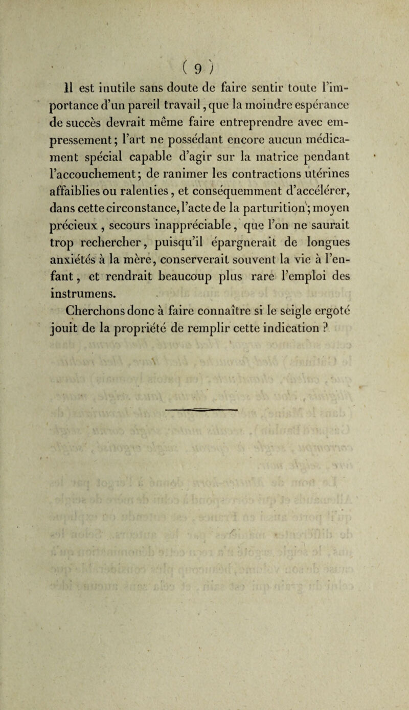 Il est inutile sans doute de faire sentir toute l’im¬ portance d’un pareil travail, que la moindre espérance de succès devrait même faire entreprendre avec em¬ pressement; l’art ne possédant encore aucun médica¬ ment spécial capable d’agir sur la matrice pendant l’accouchement; de ranimer les contractions utérines affaiblies ou ralenties, et conséquemment d’accélérer, dans cette circonstance, l’acte de la parturition; moyen précieux , secours inappréciable, que l’on ne saurait trop rechercher, puisqu’il épargnerait de longues anxiétés à la mère, conserverait souvent la vie à l’en¬ fant , et rendrait beaucoup plus rare l’emploi des instrumens. Cherchons donc à faire connaître si le seigle ergoté jouit de la propriété de remplir cette indication ? \ / ■