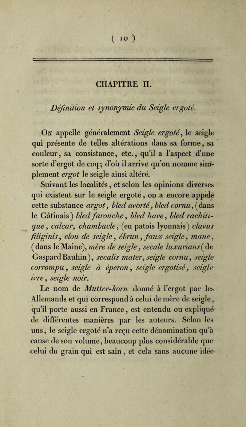 *■ I  ' ' ... ' .11,,. ,1, CHAPITRE IL Définition et sjnonjmie du Seigle ergoté. On appelle généralement Seigle ergoté., le seigle qui présente de telles altérations dans sa forme, sa couleur, sa consistance, etc., qu’il a l’aspect d’une sorte d’ergot de coq ; d’où il arrive qu’on nomme siiri^ plement ergot le seigle ainsi altéré. Suivant les localités, et selon les opinions diverses qui existent sur le seigle ergoté, on a encore appelé cette substance argot ^ bled avorté^ bled cor nu, {à3iW'& le Gâtinais) bled farouche, bled liaue, bled rachiti¬ que, calcar, chambucle, (en patois lyonnais) clacus filiginis, clou de seigle, ébrun,faux seigle y inane, (dans le Maine), mère de seigle, secale luxurians GaspardBauhin), secalis mater, seigle cornu, seigle corrompu, seigle à éperon, seigle ergotisé, seigle icre, seigle noir. Le nom de Mutter-korn donné à l’ergot par les ^Allemands et qui correspond à celui de mère de seigle, qu’il porte aussi en France, est entendu ou expliqué de différentes manières par les auteurs. Selon les uns, le seigle ergoté n’a reçu cette dénomination qu’à cause de son volume, beaucoup plus considérable que celui du grain qui est sain, et cela sans aucune idée