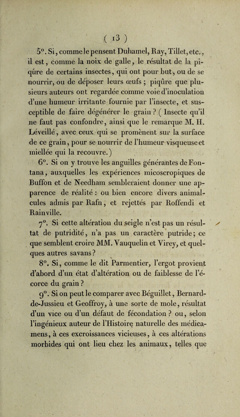 ( ) 5*^. Si, comme le pensent Duhamel, Ray, Tillet, etc., il est, comme la noix de galle, le résultat de la pi¬ qûre de certains insectes, qui ont pour but, ou de se nourrir, ou de déposer leurs œufs ; piqûre que plu¬ sieurs auteurs ont regardée comme voie d’inoculation d’une humeur irritante fournie par l’insecte, et sus¬ ceptible de faire dégénérer le grain ? ( Insecte qu’il ne faut pas confondre, ainsi que le remarque M. H. Léveillé, avec ceux qui se promènent sur la surface de ce grain, pour se nourrir de l’humeur'visqueuse et miellée qui la recouvre. ) 6®. Si on y trouve les anguilles générantes de Fon- tana, auxquelles les expériences inicoscropiques de Buffon et de Needham sembleraient donner une ap¬ parence de réalité : ou bien encore divers animal¬ cules admis par Rafn, et rejettés par Roffendi et Rainville. «7°. Si cette altération du seigle n’est pas un résul- tat de putridité, n’a pas un caractère'putride ; ce , que semblent croire MM. Vauquelin et Virey, et quel¬ ques autres savans ? 8®. Si, comme le dit Parmentier, l’ergot provient d’abord d’un état d’altération ou de faiblesse de l’é¬ corce du grain ? 9®. Si on peut le comparer avec Béguillet, Bernard- de-Jussieu et Geoffroy, à une sorte de mole, résultat d’un vice ou d’un défaut de fécondation ? ou, selon l’ingénieux auteur de l’Histoire naturelle des médica- mens, à ces excroissances vicieuses, à ces altérations morbides qui ont lieu chez les animaux, telles que