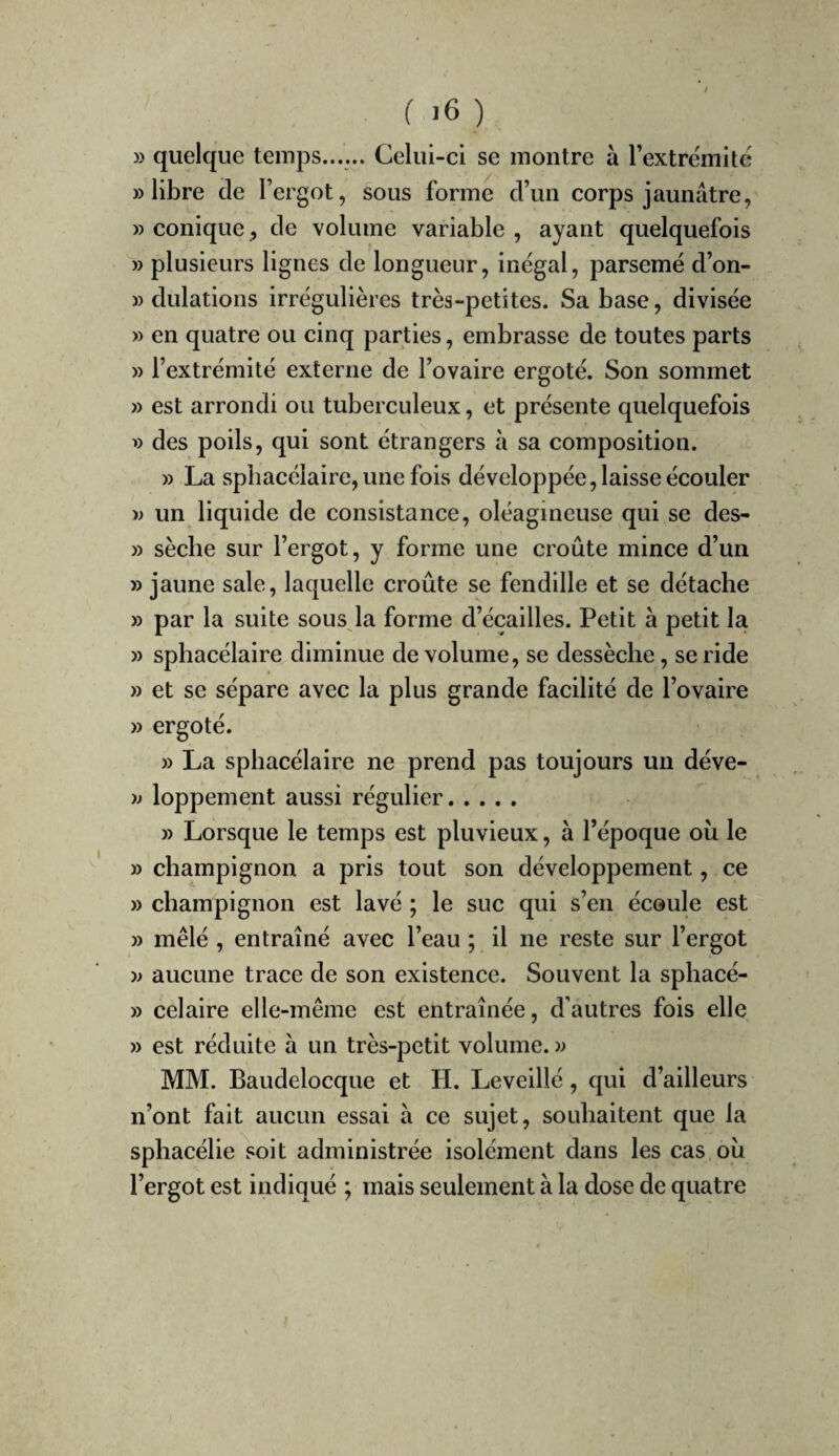 » quelque temps...... Celui-ci se montre à Textremité » libre de l’ergot, sous forme d’un corps jaunâtre, » conique de volume variable , ayant quelquefois » plusieurs lignes de longueur, inégal, parsemé d’on- » dulations irrégulières très-petites. Sa base, divisée » en quatre ou cinq parties, embrasse de toutes parts » l’extrémité externe de l’ovaire ergoté. Son sommet » est arrondi ou tuberculeux, et présente quelquefois des poils, qui sont étrangers à sa composition. » La spbacélaire, une fois développée, laisse écouler w un liquide de consistance, oléagineuse qui se des- » sèche sur l’ergot, y forme une croûte mince d’un » jaune sale, laquelle croûte se fendille et se détache » par la suite sous la forme d’écailles. Petit à petit la » spbacélaire diminue de volume, se dessèche, se ride » et se sépare avec la plus grande facilité de l’ovaire » ergoté. » La spbacélaire ne prend pas toujours un déve- y> loppement aussi régulier. » Lorsque le temps est pluvieux, à l’époque où le » champignon a pris tout son développement, ce » champignon est lavé ; le suc qui s’en écoule est » mêlé , entraîné avec l’eau ; il ne reste sur l’ergot w aucune trace de son existence. Souvent la sphacé- » celaire elle-même est entraînée, d’autres fois elle » est réduite à un très-petit volume. » MM. Baudelocque et H. Leveillé, qui d’ailleurs n’ont fait aucun essai à ce sujet, souhaitent que la sphacélie^soit administrée isolément dans les cas où l’ergot est indiqué ; mais seulement à la dose de quatre