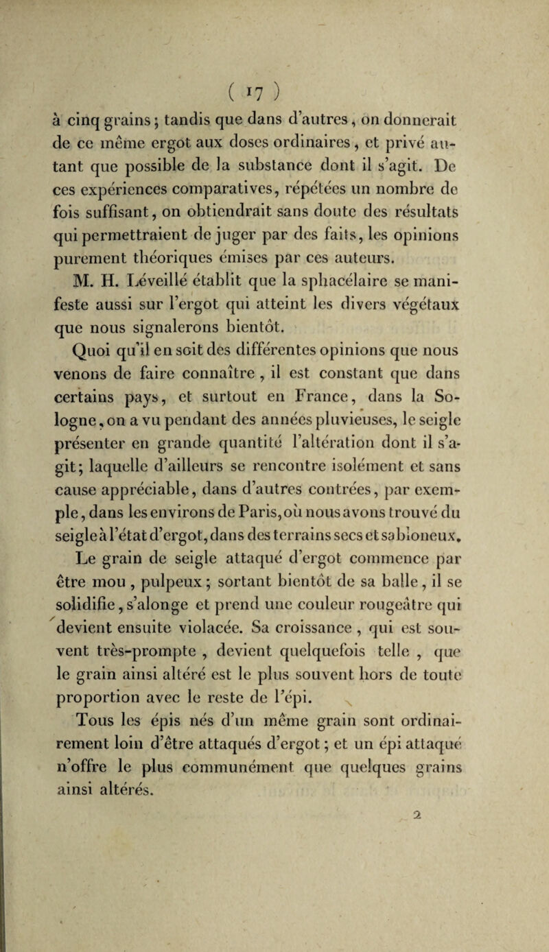 à cinq grains ; tandis que dans d’autres, on donnerait de ce même ergot aux doses ordinaires, et privé au¬ tant que possible de la substance dont il s’agit. De ces expériences comparatives, répétées un nombre de fois suffisant, on obtiendrait sans doute des résultats qui permettraient déjuger par des faits, les opinions purement théoriques émises par ces auteurs. M. H. Léveillé établit que la sphacélaire se mani¬ feste aussi sur l’ergot qui atteint les divers végétaux que nous signalerons bientôt. ' Quoi qu’il en soit des différentes opinions que nous venons de faire connaître , il est constant que dans certains pays, et surtout en France, dans la So¬ logne , on a vu pendant des années pluvieuses, le seigle présenter en grande quantité l’altération dont il s’a¬ git; laquelle d’ailleurs se rencontre isolément et sans cause appréciable, dans d’autres contrées, par exem¬ ple, dans les environs de Paris, où nous avons trouvé du seigle à l’état d’ergot, dans des terrains secs et sabloneux. Le grain de seigle attaqué d’ergot commence par être mou , pulpeux ; sortant bientôt de sa balle, il se solidifie, s’alonge et prend une couleur rougeâtre qui devient ensuite violacée. Sa croissance , qui est sou¬ vent très-prompte , devient quelquefois telle , que le grain ainsi altéré est le plus souvent hors de toute proportion avec le reste de l’épi. Tous les épis nés d’un même grain sont ordinai¬ rement loin d’être attaqués d’ergot ; et un épi attaqué n’offre le plus communément que quelques grains ainsi altérés. 2