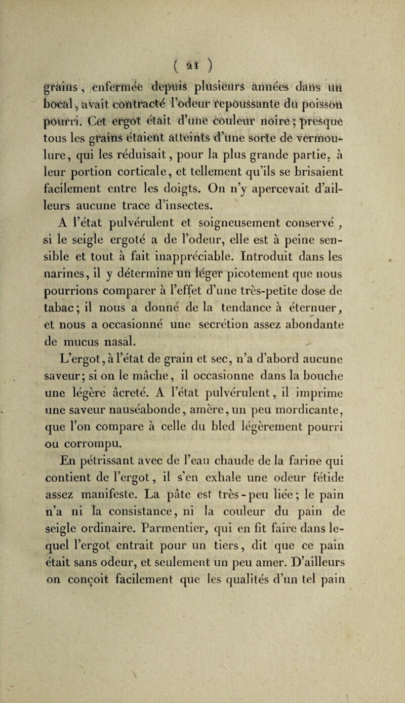 grains, enférméè depuis plusieurs années datts Un bocal, avait contracte l’odeur Cepouèsante du poisson pourri. Cet ergot était d’une couleur noire ; presque tous les grains étaient atteints d’une sorte de vermou¬ lure, qui les réduisait, pour la plus grande partie, à leur portion corticale, et tellement qu’ils se brisaient facilement entre les doigts. On n’y apercevait d’ail¬ leurs aucune trace d’insectes. A l’état pulvérulent et soigneusement conservé , si le seigle ergoté a de l’odeur, elle est à peine sen¬ sible et tout à fait inappréciable. Introduit dans les narines, il y détermine un léger picotement que nous pourrions comparer à l’effet d’une très-petite dose de tabac; il nous a donné de la tendance à éternuer, ✓ et nous a occasionné une secrétion assez abondante de mucus nasal. L’ergot, à l’état de grain et sec, n’a d’abord aucune saveur; si on le mâche, il occasionne dans la bouche une légère âcreté. A l’état pulvérulent, il imprime une saveur nauséabonde, amère,un peu mordicante, que l’on compare à celle du bled légèrement pourri ou corrompu. En pétrissant avec de l’eau chaude de la farine qui contient de l’ergot, il s’en exhale une odeur fétide assez manifeste. La pâte est très - peu liée ; le pain n’a ni la consistance, ni la couleur du pain de seigle ordinaire. Parmentier, qui en fit faire dans le¬ quel l’ergot entrait pour un tiers, dit que ce pain était sans odeur, et seulement un peu amer. D’ailleurs on conçoit facilement que les qualités d’un tel pain