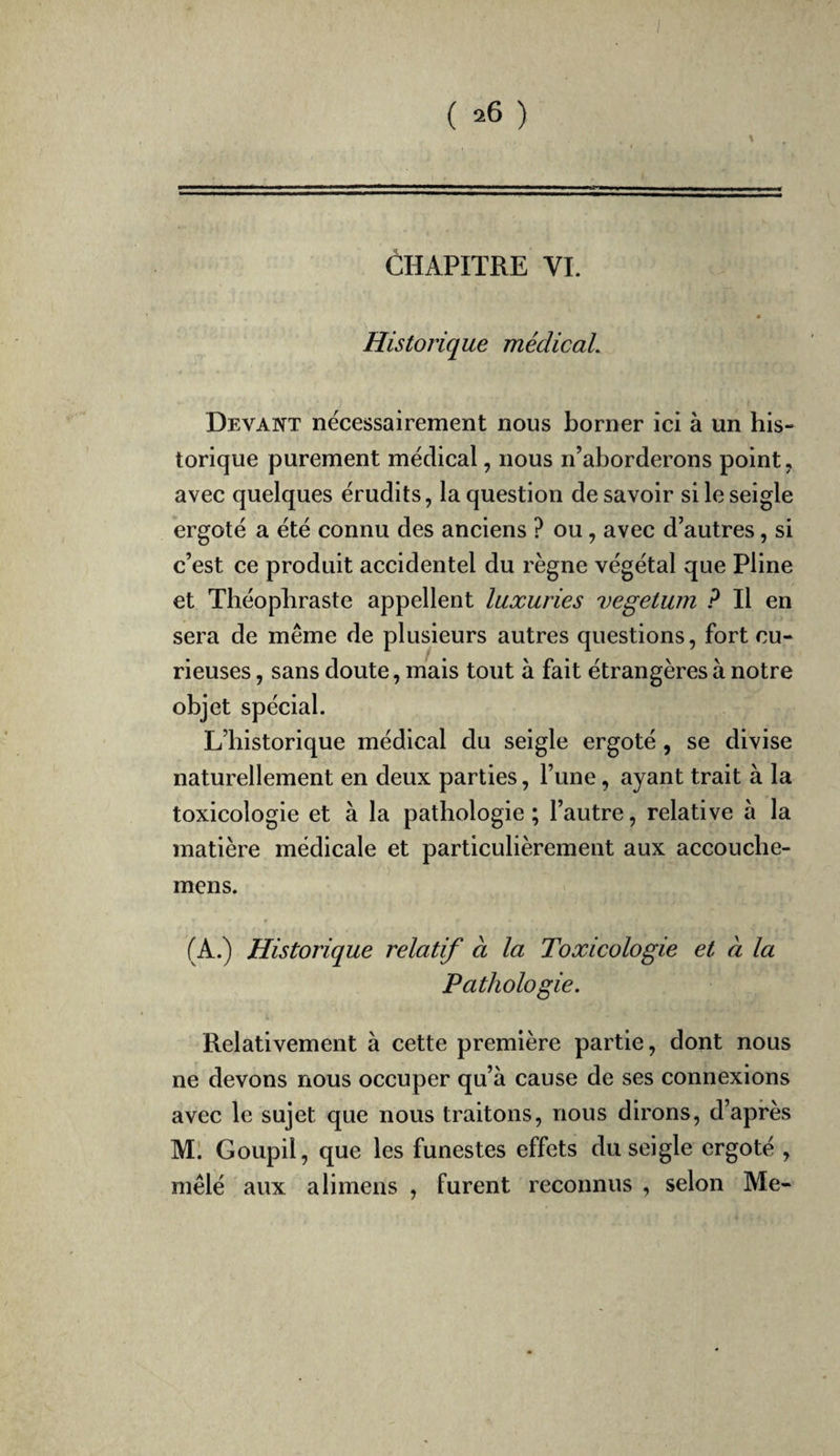 CHAPITRE VI. Historique médicaL Devant nécessairement nous borner ici à un his¬ torique purement médical, nous n’aborderons point, avec quelques érudits, la question desavoir si le seigle ergoté a été connu des anciens ? ou, avec d’autres, si c’est ce produit accidentel du règne végétal que Pline et Théophraste appellent luxuries vegetwn ? Il en sera de même de plusieurs autres questions, fort cu¬ rieuses , sans doute, mais tout à fait étrangères à notre objet spécial. L’historique médical du seigle ergoté, se divise naturellement en deux parties, l’une, ayant trait à la toxicologie et à la pathologie ; l’autre, relative à la matière médicale et particulièrement aux accouche- mens. (A.) Historique relatif à la Toxicologie et à la Pathologie. Relativement à cette première partie, dont nous ne devons nous occuper qu’à cause de ses connexions avec le sujet que nous traitons, nous dirons, d’après M. Goupil, que les funestes effets du seigle ergoté , mêlé aux alimens , furent reconnus , selon Me-