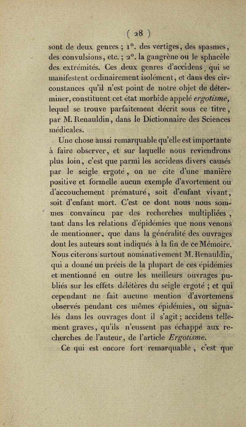 ( ^8 ) sont de deux genres ; i°. des vertiges, des spasmes, des convulsions, etc. ; 2®. la gangrène ou le sphacèle des extrémités. Ces deux genres d’accidens ^ qui se manifestent ordinairement isolément, et dans des cir¬ constances qu’il n’est point de notre objet de déter¬ miner, constituent cet état morbide appelé ergotisme y lequel se trouve parfaitement décrit sous ce titre, par M. Renauldin, dans le Dictionnaire des Sciences médicales. Une chose aussi remarquable qu’elle est importante à faire observer, et sur laquelle nous reviendrons plus loin, c’est que parmi les accidens divers causés par le seigle ergoté, on ne cite d’une manière positive et formelle aucun exemple d’avortement ou d’accouchement prématuré, soit d’enfant vivant, soit d’enfant mort. C’est ce dont nous nous som- ' mes convaincu par des recberclies multipliées , tant dans les relations d’épidémies que nous venons de-mentionner, que dans la généralité des ouvrages dont les auteurs sont indiqués à la fin de ce Mémoire. Nous citerons surtout nominativement M. Renauldin, qui a donné un précis de la plupart de ces épidémies et mentionné en outre les meilleurs ouvrages pu¬ bliés sur les effets délétères du seigle ergoté ; et qui cependant ne fait aucune mention d’avortemens observés pendant ces memes épidémies, ou signa¬ lés dans les ouvrages dont il s’agit ; accidens telle¬ ment graves, qu’ils n’eussent pas échappé aux re¬ cherches de l’auteur, de l’article Ergotisme. Ce qui est encore fort remarquable , c’est que