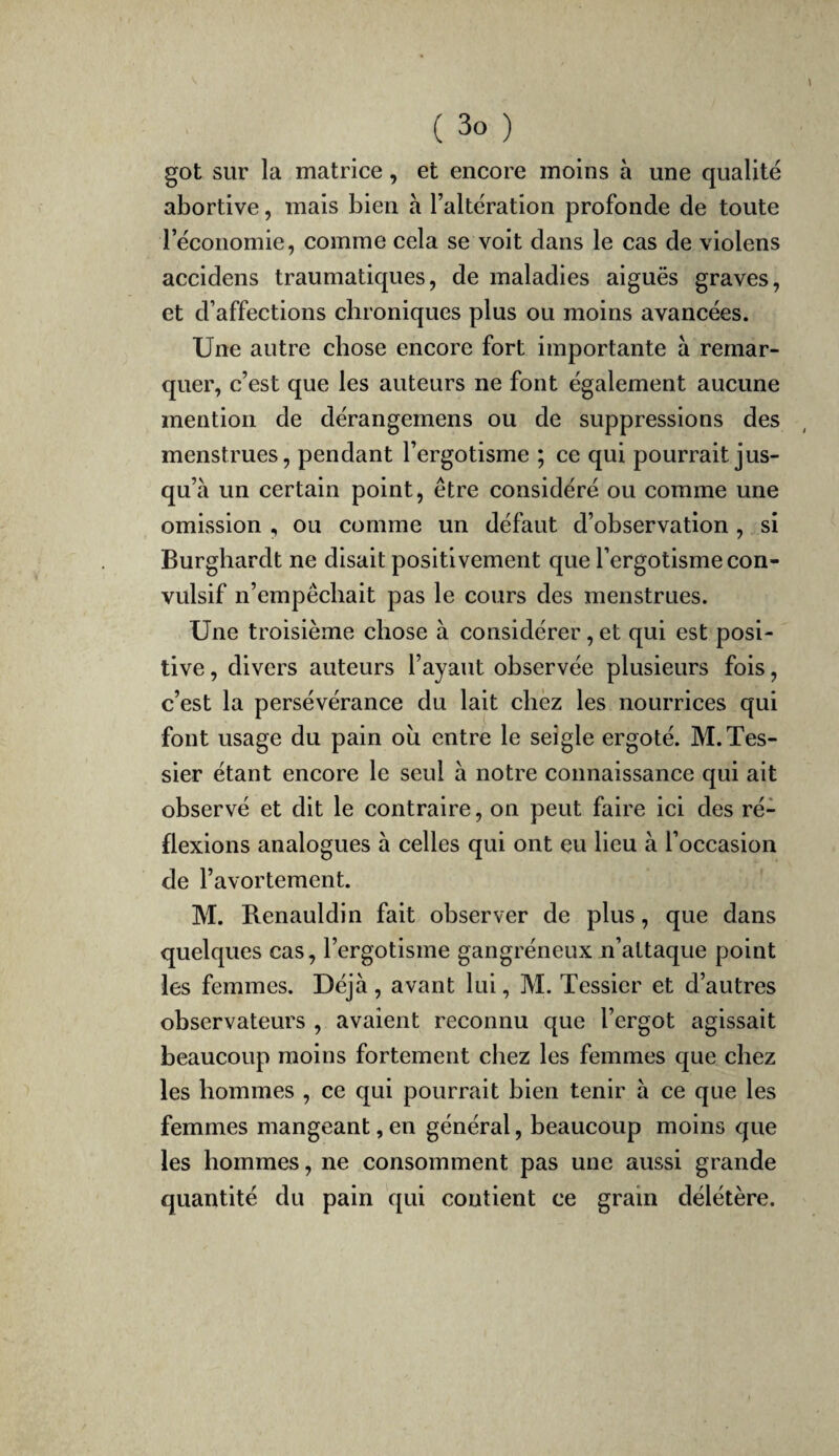 got sur la matrice, et encore moins à une qualité abortive, mais bien à l’altération profonde de toute l’économie, comme cela se voit dans le cas de violens accidens traumatiques, de maladies aiguës graves, et d’affections chroniques plus ou moins avancées. Une autre chose encore fort importante à remar¬ quer, c’est que les auteurs ne font également aucune mention de dérangemens ou de suppressions des menstrues, pendant l’ergotisme ; ce qui pourrait jus¬ qu’à un certain point, être considéré ou comme une omission , ou comme un défaut d’observation , si Burghardt ne disait positivement que l’ergotisme con¬ vulsif n’empêchait pas le cours des menstrues. Une troisième chose à considérer, et qui est posi¬ tive , divers auteurs l’ayant observée plusieurs fois, c’est la persévérance du lait chez les nourrices qui font usage du pain où entre le seigle ergoté. M. Tes¬ sier étant encore le seul à notre connaissance qui ait observé et dit le contraire, on peut faire ici des ré¬ flexions analogues à celles qui ont eu lieu à l’occasion de l’avortement. M. Renauldin fait observer de plus, que dans quelques cas, l’ergotisme gangréneux n’attaque point les femmes. Déjà , avant lui, M. Tessier et d’autres observateurs , avaient reconnu que l’ergot agissait beaucoup moins fortement chez les femmes que chez les hommes , ce qui pourrait bien tenir à ce que les femmes mangeant, en général, beaucoup moins que les hommes, ne consomment pas une aussi grande quantité du pain qui contient ce grain délétère.