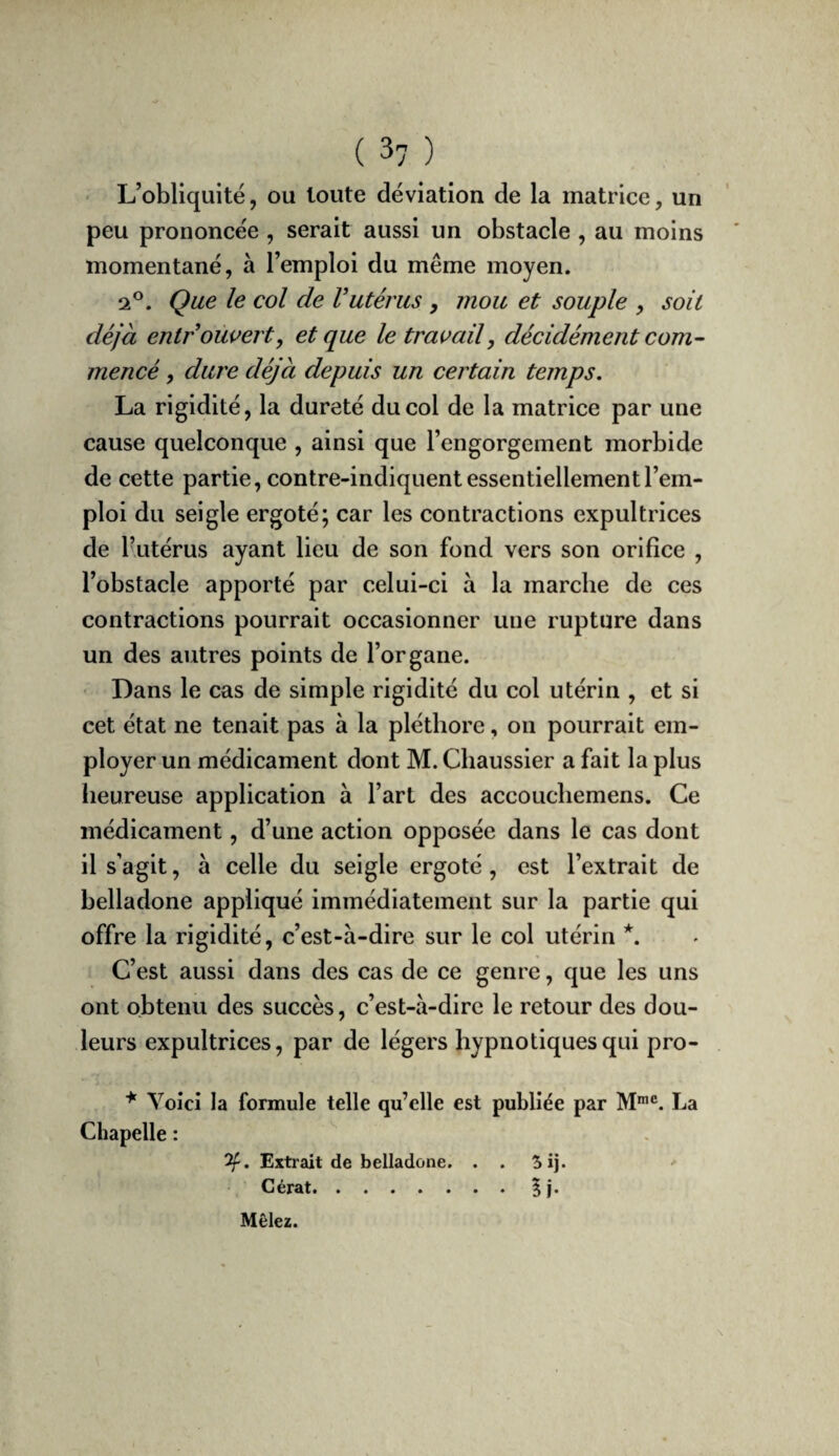 ‘ L’obliquité, ou toute déviation de la matrice, un peu prononcée , serait aussi un obstacle , au moins momentané, à l’emploi du même moyen. 2®. Que le col de Vutérus , mou et souple , soit déjà entrouvert^ et que le travail, décidément com^ mencé, dure déjà depuis un certain temps. La rigidité, la dureté du col de la matrice par une cause quelconque , ainsi que l’engorgement morbide de cette partie, contre-indiquent essentiellement l’em¬ ploi du seigle ergoté; car les contractions expultrices de l’utérus ayant lieu de son fond vers son orifice , l’obstacle apporté par celui-ci à la marche de ces contractions pourrait occasionner une rupture dans un des autres points de l’organe. Dans le cas de simple rigidité du col utérin , et si cet état ne tenait pas à la pléthore, on pourrait em¬ ployer un médicament dont M. Cbaussier a fait la plus heureuse application à l’art des accoucliemens. Ce médicament, d’une action opposée dans le cas dont il s’agit, à celle du seigle ergoté, est l’extrait de belladone appliqué immédiatement sur la partie qui offre la rigidité, c’est-à-dire sur le col utérin *. C’est aussi dans des cas de ce genre, que les uns ont obtenu des succès, c’est-à-dire le retour des dou¬ leurs expultrices, par de légers hypnotiques qui pro- Voici la formule telle qu’elle est publiée par M*®. La Chapelle : Extrait de belladone. . . 5ij. Gérât.5 !• \ Mêlez.