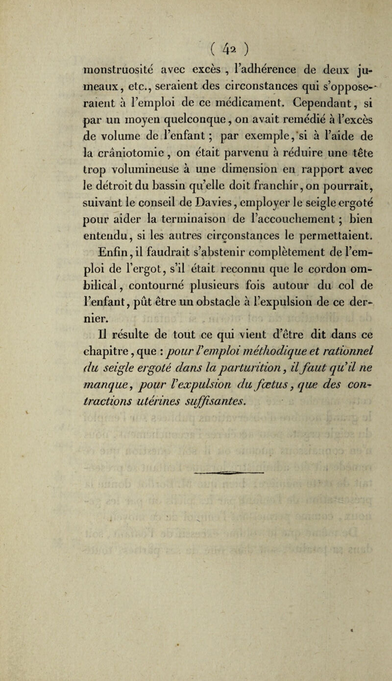 monstruosité avec excès , l’adhérence de deux ju¬ meaux, etc., seraient des circonstances qui s’oppose-- raient à l’emploi de ce médicament. Cependant, si par un moyen quelconque, on avait remédié à l’excès de volume de.l’enfant ; par exemple,'si à l’aide de la crâniotomie, on était parvenu à réduire une tête trop volumineuse à une dimension en rapport avec le détroit du bassin qu’elle doit franchir, on pourrait, suivant le conseil de Davies, employer le seigle ergoté pour aider la terminaison de l’accouchement ; bien entendu, si les autres circonstances le permettaient. Enfin,il faudrait s’abstenir complètement de l’em¬ ploi de l’ergot, s’il était reconnu que le cordon om¬ bilical , contourné plusieurs fois autour du col de l’enfant, pût être un obstacle à fiexpulsion de ce der¬ nier. Il résulte de tout ce qui vient d’être dit dans ce chapitre, que : pour l'emploi méthodique et rationnel du seigle ergoté dans la parturition, il faut qu'il ne manque, pour l'expulsion du fœtus, que des con¬ tractions utérines suffisantes.