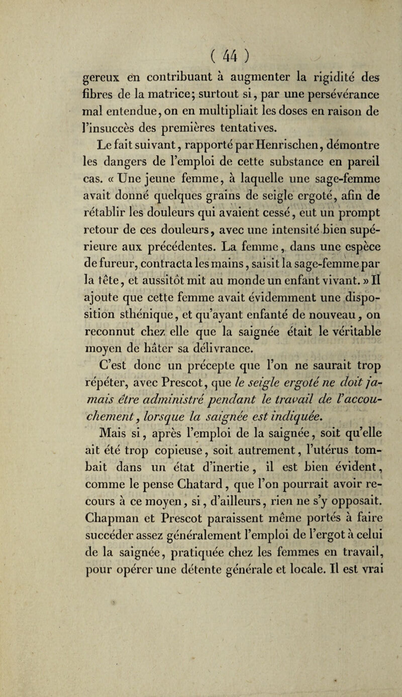 gereux en contribuant à augmenter la rigidité des fibres de la matrice ; surtout si, par une persévérance mal entendue, on en multipliait les doses en raison de l’insuccès des premières tentatives. Le fait suivant, rapporté par Henrischen, démontre les dangers de l’emploi de cette substance en pareil cas. « Une jeune femme, à laquelle une sage-femme avait donné quelques grains de seigle ergoté, afin de rétablir les douleurs qui avaient cessé, eut un prompt retour de ces douleurs, avec une intensité bien supé¬ rieure aux précédentes. La femme, dans une espèce de fureur, contracta les mains, saisit la sage-femme par la tête, et aussitôt mit au monde un enfant vivant. » Il ajoute que cette femme avait évidemment une dispo¬ sition sthénique, et qu’ayant enfanté de nouveau, on reconnut chez elle que la saignée était le véritable moyen de hâter sa délivrance. C’est donc un précepte que l’on ne saurait trop répéter, avec Prescot, que le seigle ergoté ne doit ja¬ mais être administré pendant le travail de Vaccou¬ chement, lorsque la saignée est indiquée. Mais si, après l’emploi de la saignée, soit qu’elle ait été trop copieuse, soit autrement, l’utérus tom¬ bait dans un état d’inertie, il est bien évident, comme le pense Chatard, que l’on pourrait avoir re¬ cours à ce moyen, si, d’ailleurs, rien ne s’y opposait. Chapman et Prescot paraissent même portés à faire succéder assez généralement l’emploi de l’ergot à celui de la saignée, pratiquée chez les femmes en travail, pour opérer une détente générale et locale. Il est vrai