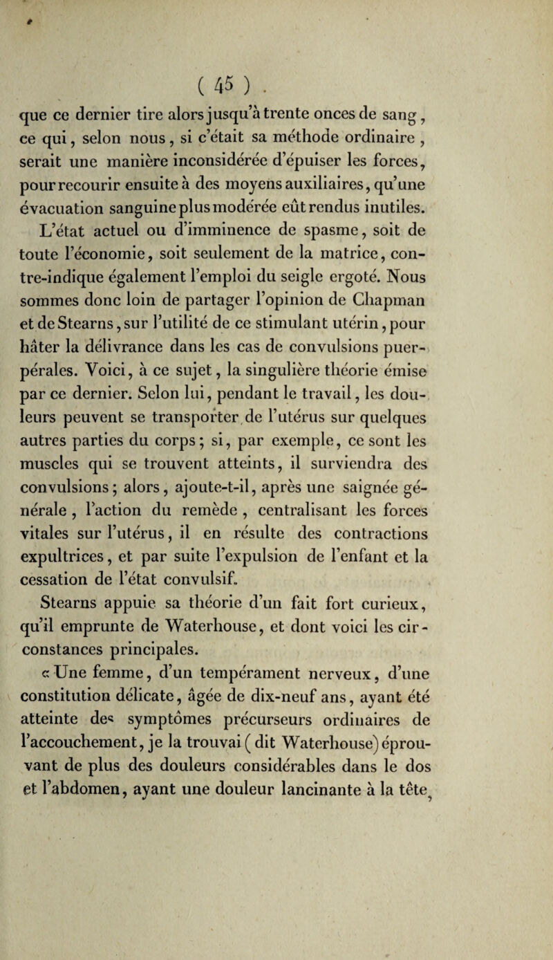 que ce dernier tire alors jusqu’à trente onces de sang, ce qui, selon nous, si c’était sa méthode ordinaire , serait une manière inconsidérée d’épuiser les forces, pour recourir ensuite à des moyens auxiliaires, qu’une évacuation sanguine plus modérée eût rendus inutiles. L’état actuel ou d’imminence de spasme, soit de toute l’économie, soit seulement de la matrice, con¬ tre-indique également l’emploi du seigle ergoté. Nous sommes donc loin de partager l’opinion de Chapman et de Stearns, sur l’utilité de ce stimulant utérin, pour hâter la délivrance dans les cas de convulsions puer¬ pérales. Voici, à ce sujet, la singulière théorie émise par ce dernier. Selon lui, pendant le travail, les dou-. leurs peuvent se transporter,de l’utérus sur quelques autres parties du corps ; si, par exemple, ce sont les muscles qui se trouvent atteints, il surviendra des convulsions; alors, ajoute-t-il, après une saignée gé¬ nérale , l’action du remède , centralisant les forces vitales sur l’utérus, il en résulte des contractions expultrices, et par suite l’expulsion de l’enfant et la cessation de l’état convulsif. Stearns appuie sa théorie d’un fait fort curieux, qu’il emprunte de Waterhouse, et dont voici les cir¬ constances principales. c Une femme, d’un tempérament nerveux, d’une constitution délicate, âgée de dix-neuf ans, ayant été atteinte de« symptômes précurseurs ordinaires de l’accouchement, je la trouvai (dit Waterhouse) éprou¬ vant de plus des douleurs considérables dans le dos et l’abdomen, ayant une douleur lancinante à la tête^