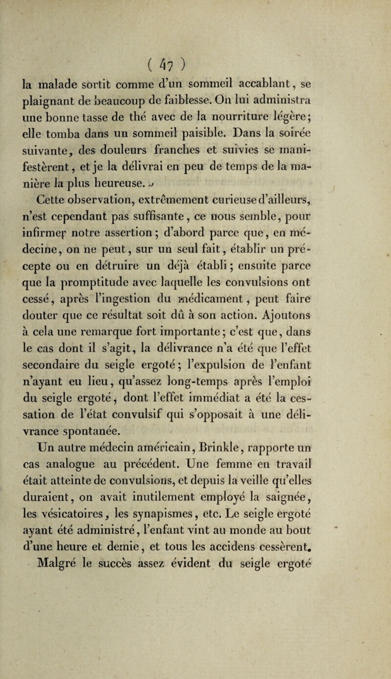 la malade sortit comme d’un sommeil accablant, se plaignant de beaucoup de faiblesse. On lui administra une bonne tasse de thé avec de la nourriture légère; elle tomba dans un sommeil paisible. Dans la soirée suivante, des douleurs franches et suivies se mani¬ festèrent, et je la délivrai en peu de temps de la ma¬ nière la plus heureuse. Cette observation, extrêmement curieuse d’ailleurs, n’est cependant pas suffisante, ce nous semble, pour infirmei’ notre assertion; d’abord parce que, en mé¬ decine, on ne peut, sur un seul fait, établir un pré¬ cepte ou en détruire un déjà établi ; ensuite parce que la promptitude avec laquelle les convulsions ont cessé, après l’ingestion du médicament, peut faire douter que ce résultat soit dû à son action. Ajoutons à cela une remarque fort importante; c’est que, dans le cas dont il s’agit, la délivrance n’a été que l’effet secondaire du seigle ergoté ; l’expulsion de l’enfant n’ayant eu lieu, qu’assez long-temps après l’emploi du seigle ergoté, dont l’effet immédiat a été la ces¬ sation de l’état convulsif qui s’opposait à une déli¬ vrance spontanée. Un autre médecin américain, Brinkle, rapporte un cas analogue au précédent. Une femme en travail était atteinte de convulsions, et depuis la veille qu’elles duraient, on avait inutilement employé la saignée, les vésicatoires, les synapismes, etc. Le seigle ergoté ayant été administré, l’enfant vint au monde au bout d’une heure et demie, et tous les accidens cessèrent. Malgré le succès assez évident du seigle ergoté