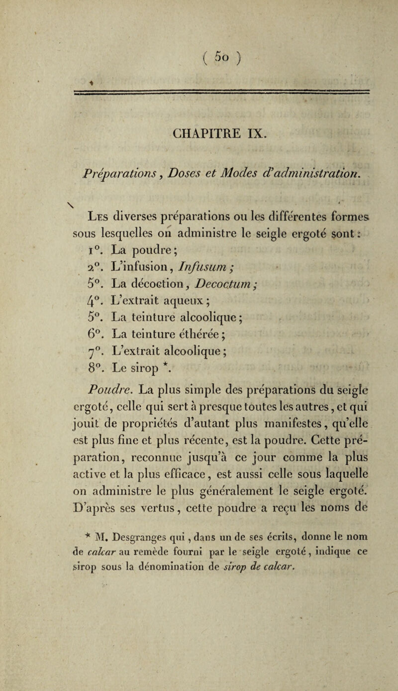 4 ( ) . » • r ' ' f * V' ' . i » i - 7* V CHAPITRE IX. , Préparations, Doses et Modes d'administratiori. ' \ ‘ Les diverses préparations ou les différentes formes sous lesquelles on administre le seigle ergoté sont : I®. La poudre; 2®. L’infusion,; 5®. La décoction, Decoetum; 4®. L’extrait aqueux; 5°. La teinture alcoolique ; 6*^. La teinture éthérée ; L’extrait alcoolique ; 8®. Le sirop *. Poudre. La plus simple des préparations du seigle ergoté, celle qui sert h presque toutes les autres, et qui jouit de propriétés d’autant plus manifestes, qu’elle est plus fine et plus récente, est la poudre. Cette pré¬ paration, reconnue jusqu’à ce jour comme la plus active et la plus efficace, est aussi celle sous laquelle on administre le plus généralement le seigle ergoté. D’après ses vertus, cette poudre a reçu les noms de M, Desgranges qui, dans un de ses écrits, donne le nom de calcar 2M remède fourni par le seigle ergoté, indique ce sirop sous la dénomination de sirop de calcar.