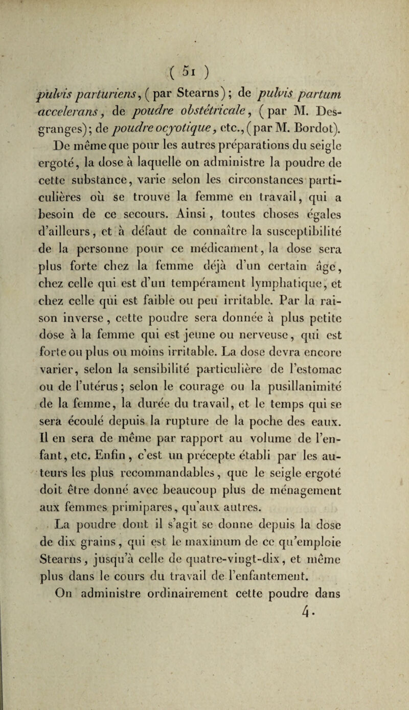 puîvis parturiens ^ Stearns); de puluis partum accelerans, de poudre obstétricale, ( par M. Des¬ granges); de poudreocfotiqiiey etc.,(par M. Bordot). De même que pour les autres préparations du seigle ergoté, la dose à laquelle on administre la poudre de cette substance, varie selon les circonstances parti¬ culières où se trouve la femme en travail, qui a besoin de ce secours. Ainsi, toutes choses égales d’ailleurs, et à défaut de connaître la susceptibilité de la personne pour ce médicament, la dose sera plus forte chez la femme déjà d’un certain âge, chez celle qui est d’un tempérament lymphatique,'et chez celle qui est faible ou peu irritable. Par la rai¬ son inverse, cette poudre sera donnée à plus petite dose à la femme qui est jeune ou nerveuse, qui est forte ou plus ou moins irritable. La dose devra encore varier, selon la sensibilité particulière de l’estomac ou de l’utérus ; selon le courage ou la pusillanimité de la femme, la durée du travail, et le temps qui se sera écoulé depuis la rupture de la poche des eaux. Il en sera de même par rapport au volume de l’en¬ fant, etc. Enfin , c’est un précepte établi par les au¬ teurs les plus recommandables, que le seigle ergoté doit être donné avec beaucoup plus de ménagement aux femmes primipares, qu’aux autres. . La poudre dont il s’agit se donne depuis la dose de dix grains, qui est le maximum de ce qu’emploie Stearns, jusqu’à celle de quatre-vingt-dix, et même plus dans le cours du travail de l’enfantement. On administre ordinairement cette poudre dans 4-