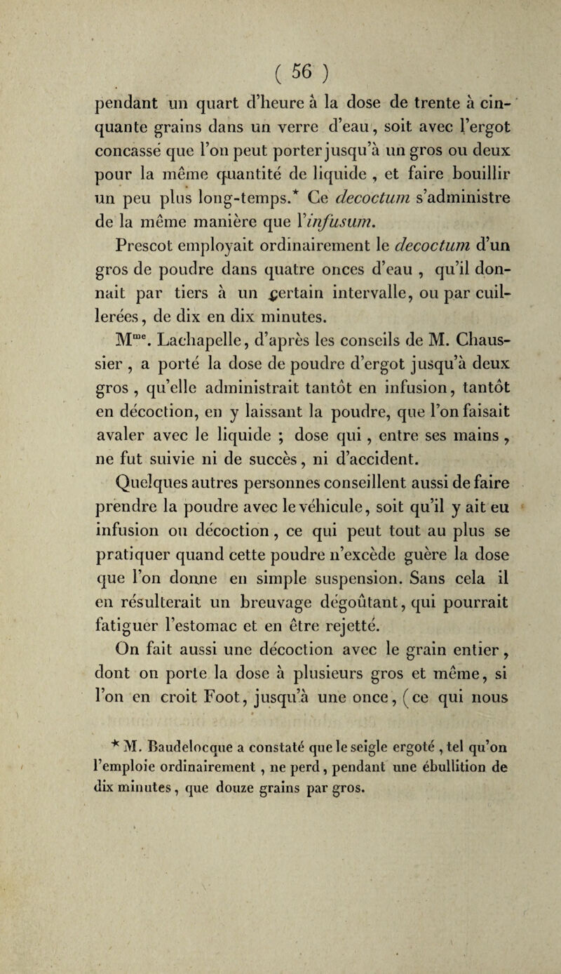 pendant un quart d’heure à la dose de trente à cin¬ quante grains dans un verre d’eau, soit avec l’ergot concasse que l’on peut porter jusqu’à un gros ou deux pour la même cpantité de liquide , et faire bouillir un peu plus long-temps.* Ce decoctum s’administre de la même manière que Xinfuswn. Prescot employait ordinairement le decoctum d’un gros de poudre dans quatre onces d’eau , qu’il don¬ nait par tiers à un certain intervalle, ou par cuil¬ lerées , de dix en dix minutes. Lachapelle, d’après les conseils de M. Chaus- sier , a porté la dose de poudre d’ergot jusqu’à deux gros , qu’elle administrait tantôt en infusion, tantôt en décoction, en y laissant la poudre, que l’on faisait avaler avec le liquide ; dose qui, entre ses mains, ne fut suivie ni de succès, ni d’accident. Quelques autres personnes conseillent aussi de faire prendre la poudre avec le véhicule, soit qu’il y ait eu infusion ou décoction, ce qui peut tout au plus se pratiquer quand cette poudre n’excède guère la dose que l’on doune en simple suspension. Sans cela il en résulterait un breuvage dégoûtant, qui pourrait fatiguer l’estomac et en être rejetté. On fait aussi une décoction avec le grain entier, dont on porte la dose à plusieurs gros et même, si l’on en croit Foot, jusqu’à une once, (ce qui nous « M. Baudelocque a constaté que le seigle ergoté , tel qu’on l’emploie ordinairement , ne perd, pendant une ébullition de dix minutes, que douze grains par gros.